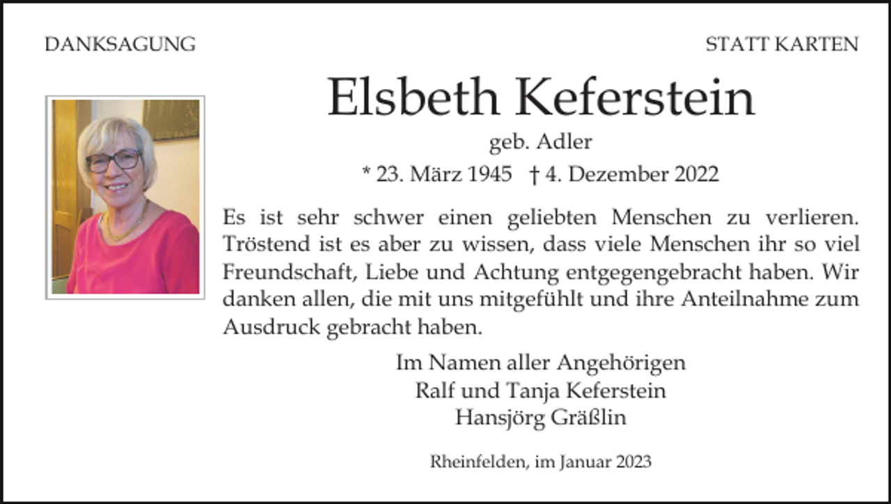 <p>DANKSAGUNG</p><p>STATT KARTEN</p><p>Elsbeth Keferstein<br />geb. Adler<br />* 23. März 1945 † 4. Dezember 2022</p><p>Es ist sehr schwer einen geliebten Menschen zu verlieren.<br />Tröstend ist es aber zu wissen, dass viele Menschen ihr so viel<br />Freundschaft, Liebe und Achtung entgegengebracht haben. Wir<br />danken allen, die mit uns mitgefühlt und ihre Anteilnahme zum<br />Ausdruck gebracht haben.<br />Im Namen aller Angehörigen<br />Ralf und Tanja Keferstein<br />Hansjörg Gräßlin<br />Rheinfelden, im Januar 2023</p>