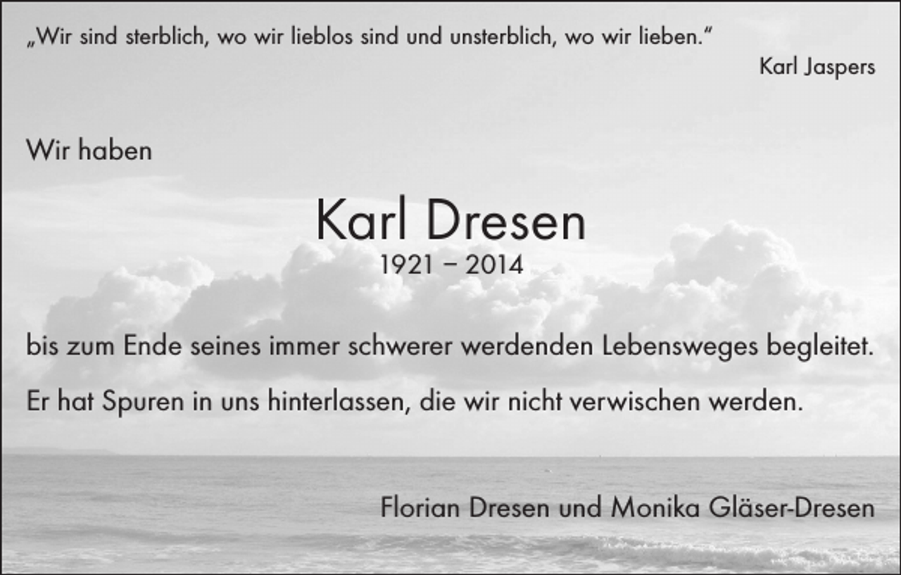 <p>„Wir sind sterblich, wo wir lieblos sind und unsterblich, wo wir lieben.“</p><p>Karl Jaspers</p><p>Wir haben</p><p>Karl Dresen<br />1921 – 2014</p><p>bis zum Ende seines immer schwerer werdenden Lebensweges begleitet.<br />Er hat Spuren in uns hinterlassen, die wir nicht verwischen werden.</p><p>Florian Dresen und Monika Gläser-Dresen</p>