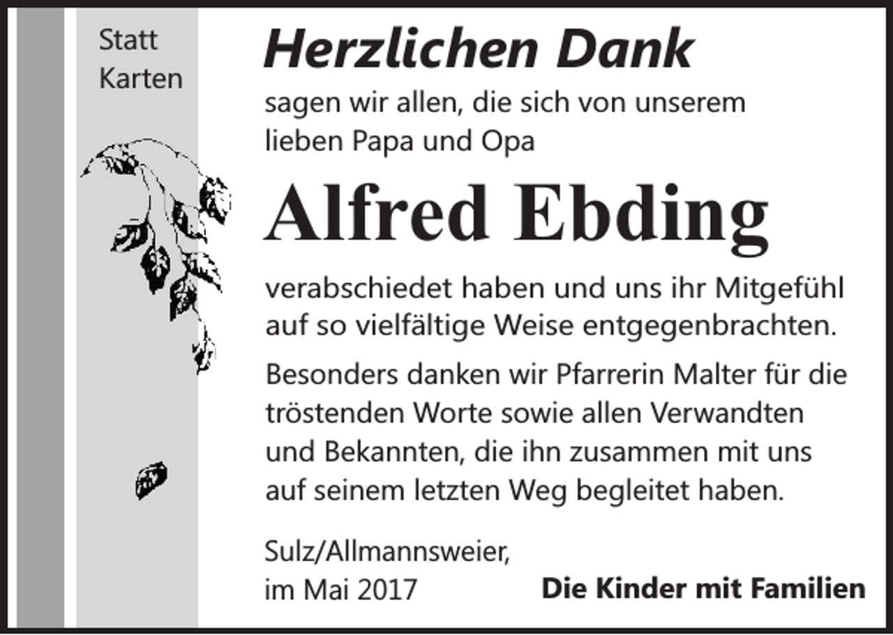 <p>Statt<br />Karten</p><p>Herzlichen Dank<br />sagen wir allen, die sich von unserem<br />lieben Papa und Opa</p><p>Alfred Ebding<br />verabschiedet haben und uns ihr Mitgefühl<br />auf so vielfältige Weise entgegenbrachten.<br />Besonders danken wir Pfarrerin Malter für die<br />tröstenden Worte sowie allen Verwandten<br />und Bekannten, die ihn zusammen mit uns<br />auf seinem letzten Weg begleitet haben.<br />Sulz/Allmannsweier,<br />im Mai 2017</p><p>Die Kinder mit Familien</p>