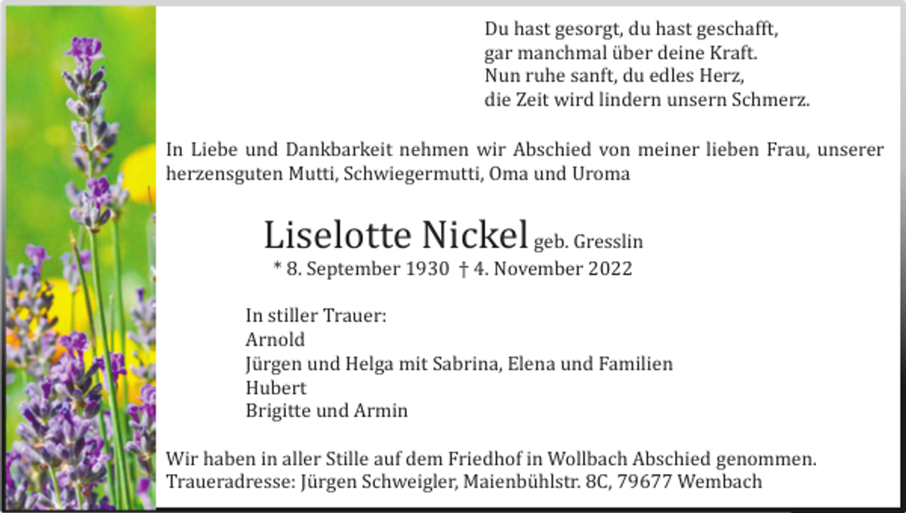 <p>Du hast gesorgt, du hast geschafft,<br />gar manchmal ü ber deine Kraft.<br />Nun ruhe sanft, du edles Herz,<br />die Zeit wird lindern unsern Schmerz.<br />In Liebe und Dankbarkeit nehmen wir Abschied von meiner lieben Frau, unserer<br />herzensguten Mutti, Schwiegermutti, Oma und Uroma</p><p>Liselotte Nickel geb. Gresslin<br />* 8. September 1930 † 4. November 2022<br />In stiller Trauer:<br />Arnold<br />Jü rgen und Helga mit Sabrina, Elena und Familien<br />Hubert<br />Brigitte und Armin<br />Wir haben in aller Stille auf dem Friedhof in Wollbach Abschied genommen.<br />Traueradresse: Jü rgen Schweigler, Maienbü hlstr. 8C, 79677 Wembach</p>