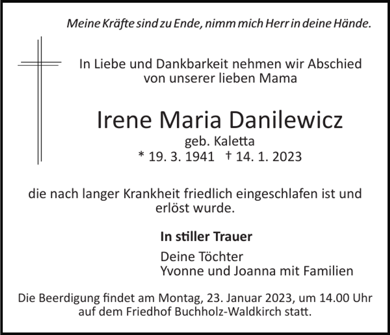 <p>Meine Kräfte sind zu Ende, nimm mich Herr in deine Hände.</p><p>In Liebe und Dankbarkeit nehmen wir Abschied<br />von unserer lieben Mama</p><p>Irene Maria Danilewicz<br />geb. Kaletta<br />* 19. 3. 1941 † 14. 1. 2023</p><p>die nach langer Krankheit friedlich eingeschlafen ist und<br />erlöst wurde.<br />In stiller Trauer<br />Deine Töchter<br />Yvonne und Joanna mit Familien<br />Die Beerdigung ﬁndet am Montag, 23. Januar 2023, um 14.00 Uhr<br />auf dem Friedhof Buchholz­Waldkirch statt.</p>