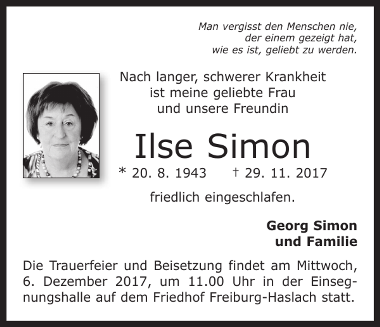 <p>Man vergisst den Menschen nie,<br />der einem gezeigt hat,<br />wie es ist, geliebt zu werden.</p><p>Nach langer, schwerer Krankheit<br />ist meine geliebte Frau<br />und unsere Freundin</p><p>Ilse Simon</p><p>* 20. 8. 1943 † 29. 11. 2017<br />friedlich eingeschlafen.<br />Georg Simon<br />und Familie<br />Die Trauerfeier und Beisetzung findet am Mittwoch,<br />6. Dezember 2017, um 11.00 Uhr in der Einsegnungshalle auf dem Friedhof Freiburg-Haslach statt.</p>