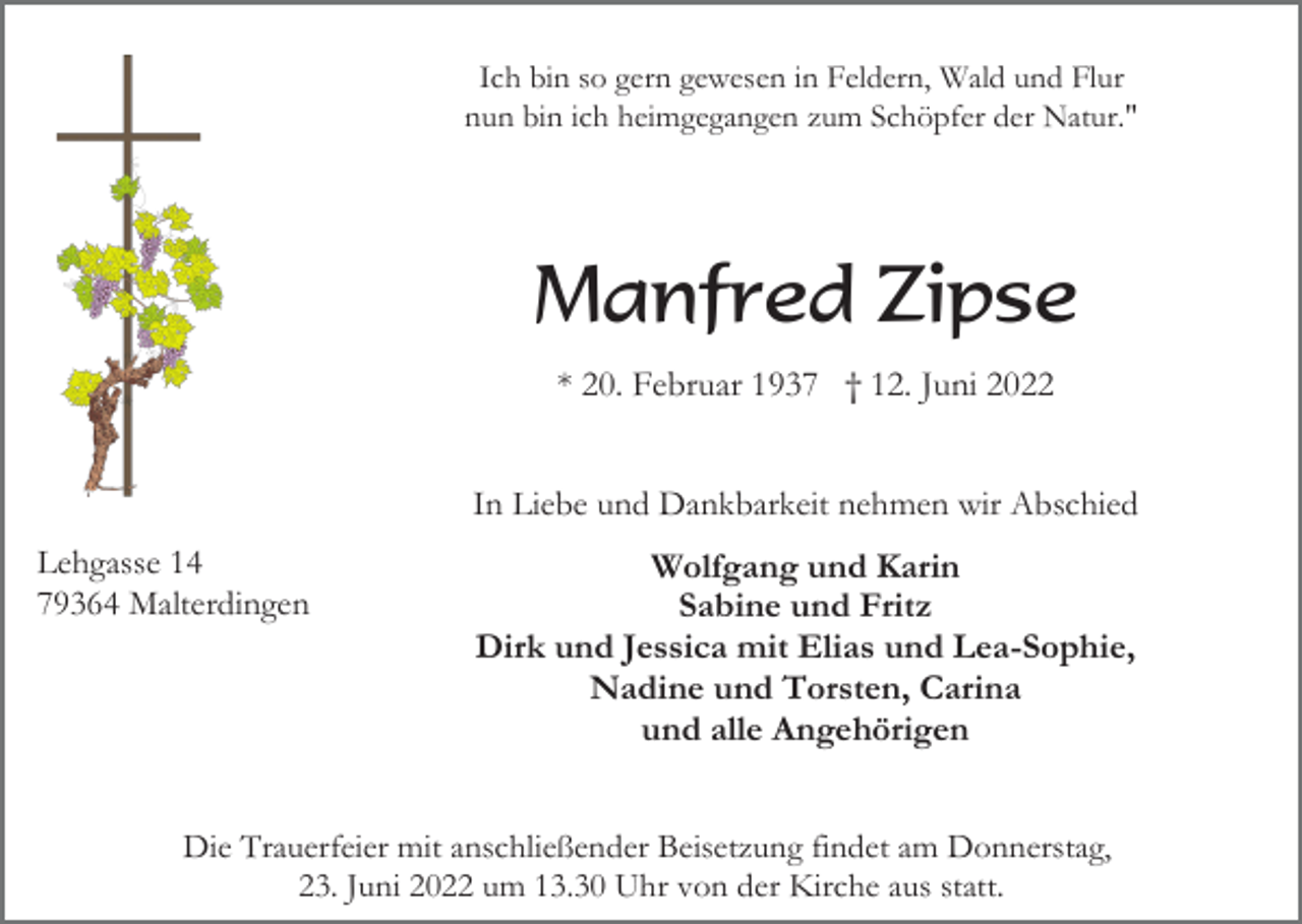<p>Ich bin so gern gewesen in Feldern, Wald und Flur<br />nun bin ich heimgegangen zum Schöpfer der Natur."</p><p>Manfred Zipse<br />* 20. Februar 1937 † 12. Juni 2022<br />In Liebe und Dankbarkeit nehmen wir Abschied<br />Lehgasse 14<br />79364 Malterdingen</p><p>Wolfgang und Karin<br />Sabine und Fritz<br />Dirk und Jessica mit Elias und Lea-Sophie,<br />Nadine und Torsten, Carina<br />und alle Angehörigen</p><p>Die Trauerfeier mit anschließender Beisetzung findet am Donnerstag,<br />23. Juni 2022 um 13.30 Uhr von der Kirche aus statt.</p>
