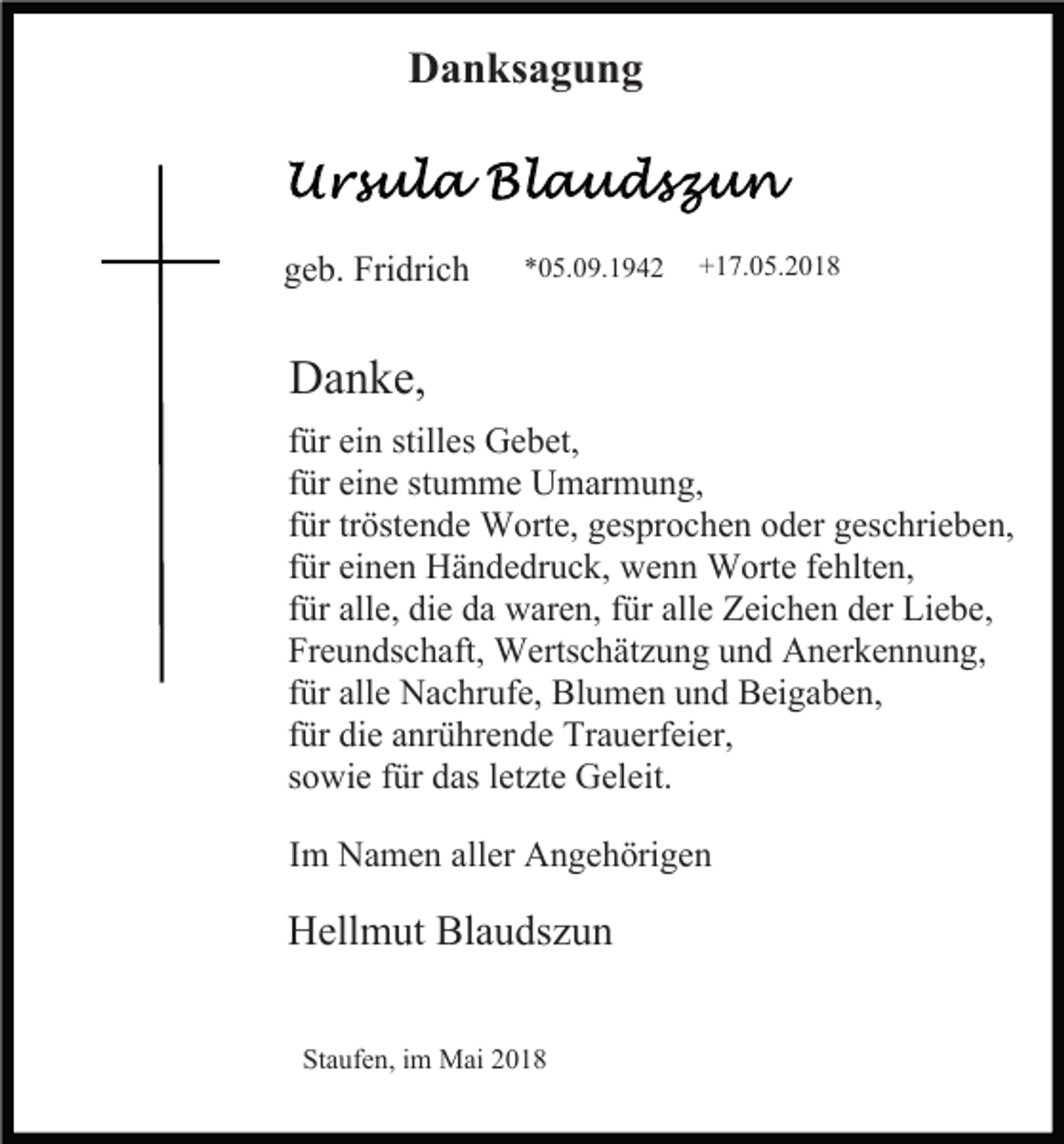 <p>Danksagung</p><p>geb. Fridrich</p><p>*05.09.1942</p><p>+17.05.2018</p><p>Danke,<br />für ein stilles Gebet,<br />für eine stumme Umarmung,<br />für tröstende Worte, gesprochen oder geschrieben,<br />für einen Händedruck, wenn Worte fehlten,<br />für alle, die da waren, für alle Zeichen der Liebe,<br />Freundschaft, Wertschätzung und Anerkennung,<br />für alle Nachrufe, Blumen und Beigaben,<br />für die anrührende Trauerfeier,<br />sowie für das letzte Geleit.<br />Im Namen aller Angehörigen</p><p>Hellmut Blaudszun<br />Staufen, im Mai 2018</p>