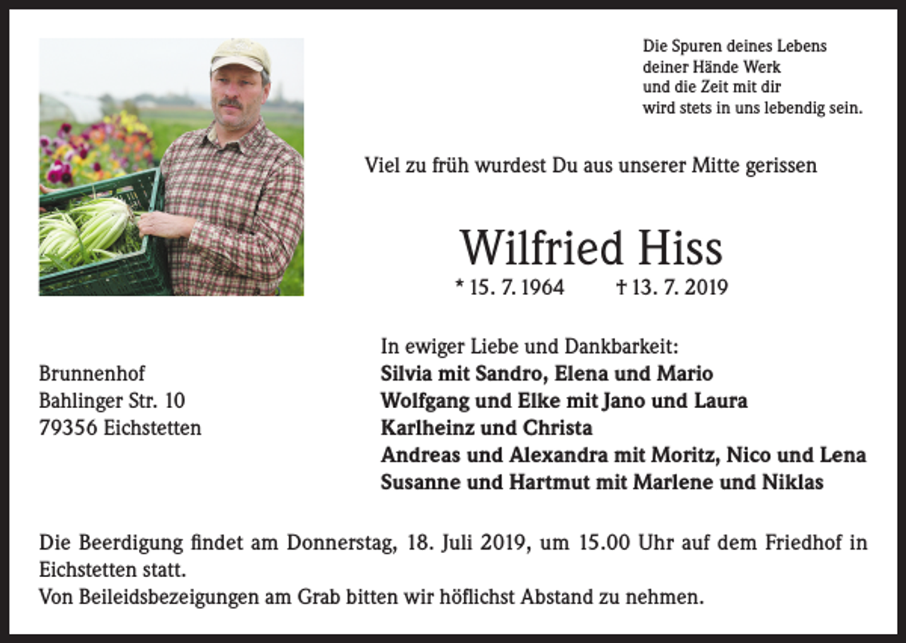 <p>Die Spuren deines Lebens<br />deiner Hände Werk<br />und die Zeit mit dir<br />wird stets in uns lebendig sein.</p><p>Viel zu früh wurdest Du aus unserer Mitte gerissen</p><p>Wilfried Hiss</p><p>* 15. 7. 1964</p><p>† 13. 7. 2019</p><p>In ewiger Liebe und Dankbarkeit:<br />Brunnenhof<br />Silvia mit Sandro, Elena und Mario<br />Bahlinger Str. 10<br />Wolfgang und Elke mit Jano und Laura<br />79356 Eichstetten Karlheinz und Christa<br />Andreas und Alexandra mit Moritz, Nico und Lena<br />Susanne und Hartmut mit Marlene und Niklas<br />Die Beerdigung findet am Donnerstag, 18. Juli 2019, um 15.00 Uhr auf dem Friedhof in<br />Eichstetten statt.<br />Von Beileidsbezeigungen am Grab bitten wir höflichst Abstand zu nehmen.</p>