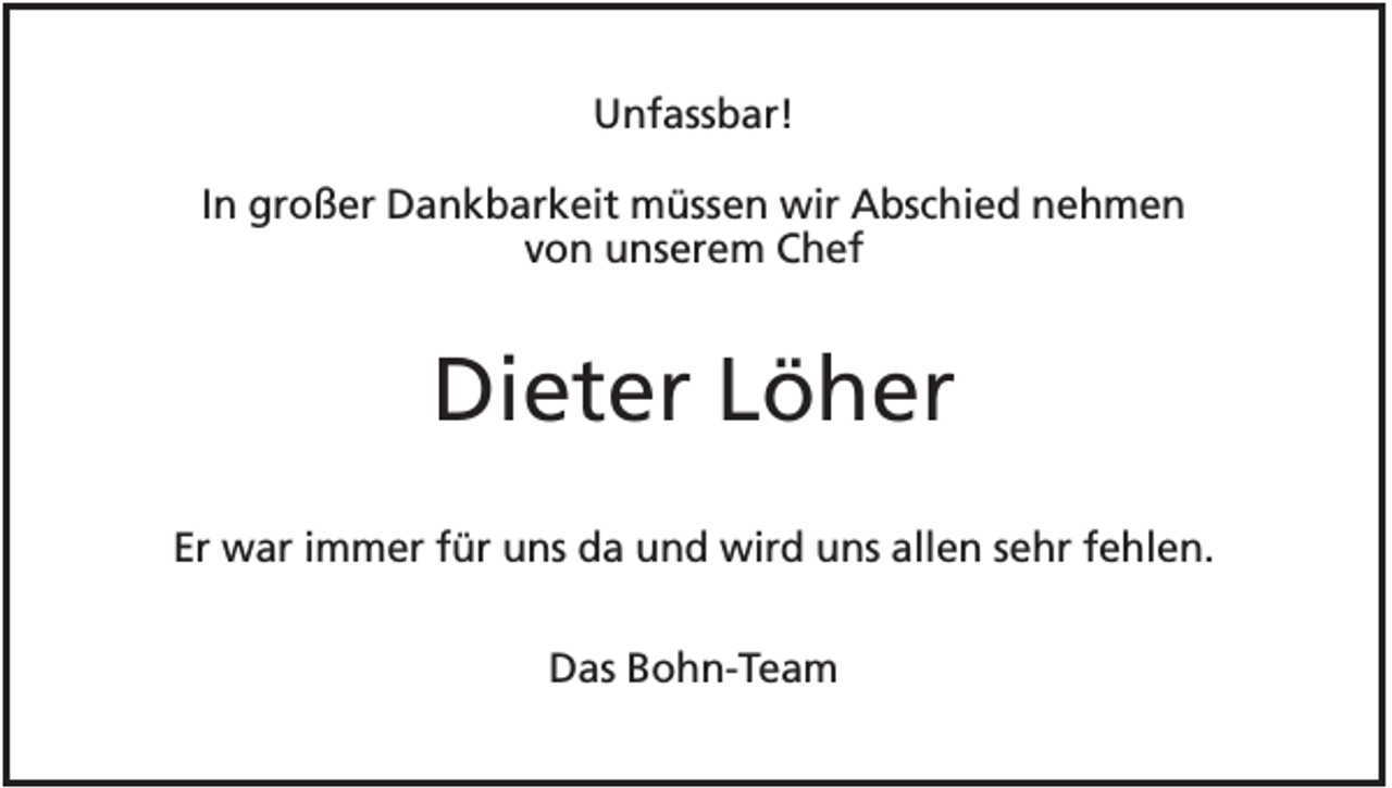 <p>Unfassbar!<br />In großer Dankbarkeit müssen wir Abschied nehmen<br />von unserem Chef</p><p>Dieter Löher<br />Er war immer für uns da und wird uns allen sehr fehlen.<br />Das Bohn-Team</p>