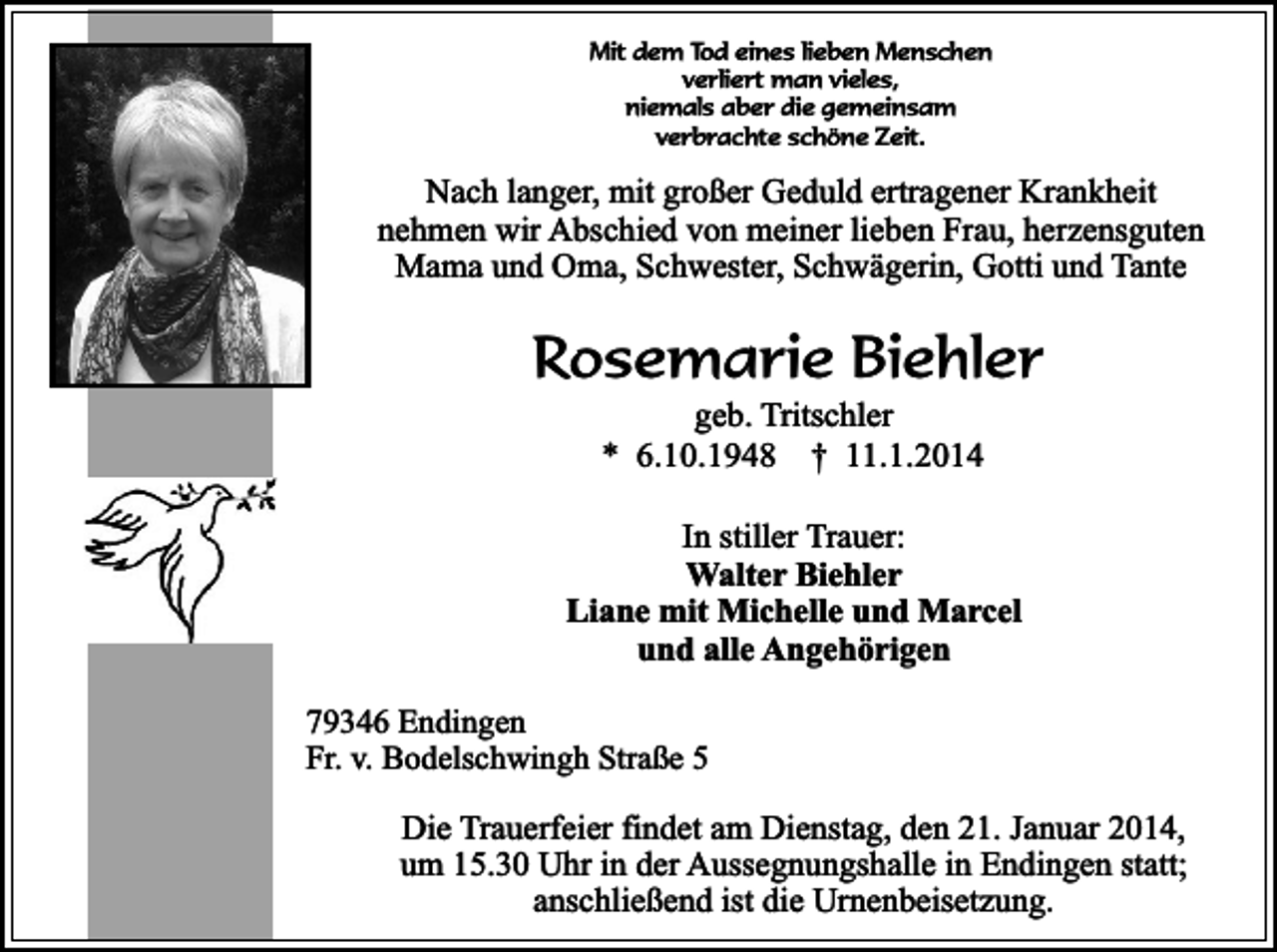 <p>Mit dem Tod eines lieben Menschen<br />verliert man vieles,<br />niemals aber die gemeinsam<br />verbrachte schöne Zeit.</p><p>Nach langer, mit großer Geduld ertragener Krankheit<br />nehmen wir Abschied von meiner lieben Frau, herzensguten<br />Mama und Oma, Schwester, Schwägerin, Gotti und Tante</p><p>Rosemarie Biehler<br />geb. Tritschler<br />* 6.10.1948 † 11.1.2014</p><p>In stiller Trauer:<br />Walter Biehler<br />Liane mit Michelle und Marcel<br />und alle Angehörigen<br />79346 Endingen<br />Fr. v. Bodelschwingh Straße 5</p><p>Die Trauerfeier findet am Dienstag, den 21. Januar 2014,<br />um 15.30 Uhr in der Aussegnungshalle in Endingen statt;<br />anschließend ist die Urnenbeisetzung.</p>