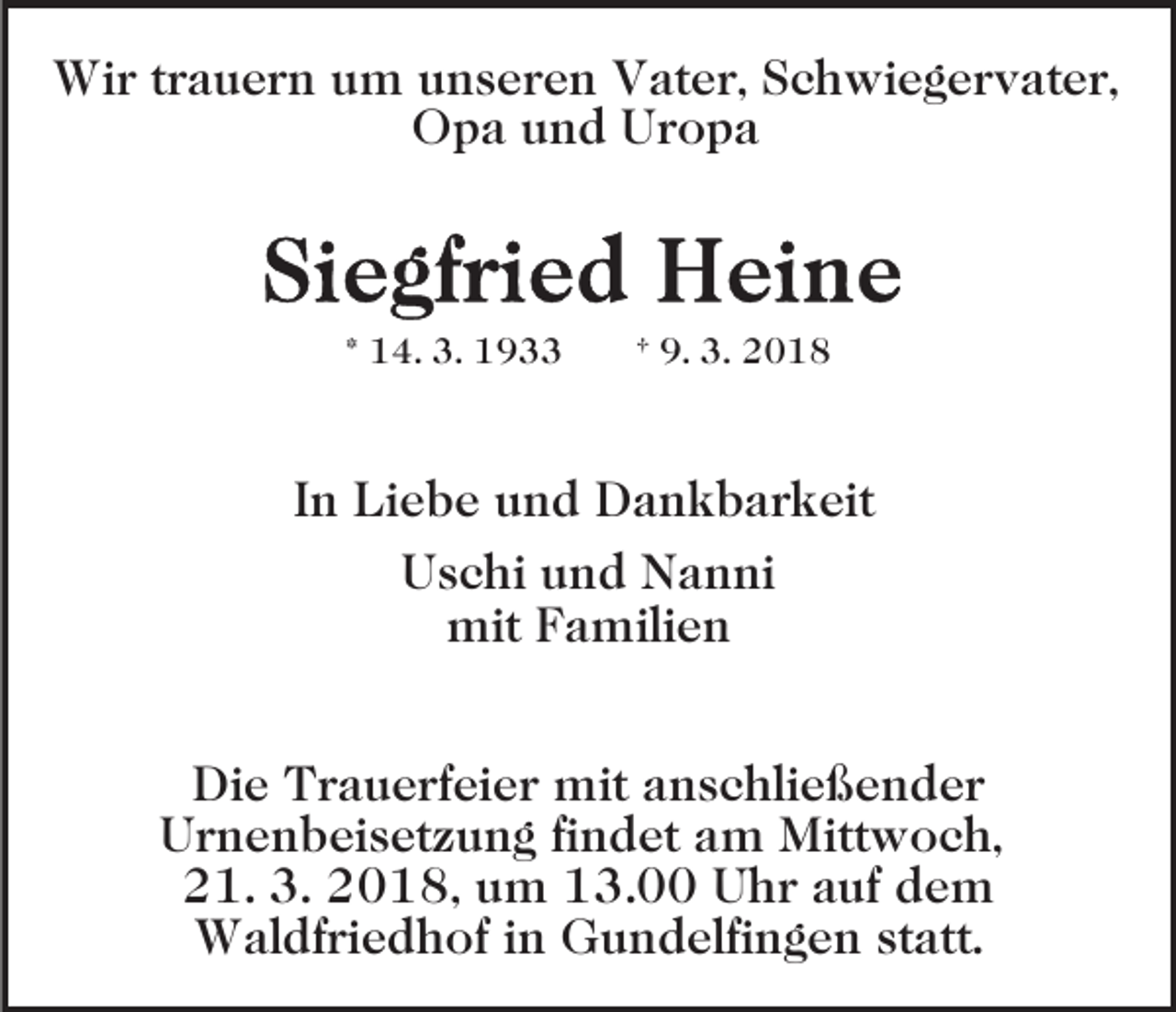 <p>Wir<br />Wi<br />r t rtrauern<br />a u e r n u um<br />m u unseren<br />n s e r e n Vater,<br />V at e r, SSchwiegervater,<br />c h wi e g e r v at e r,<br />Opa<br />O p a uund<br />n d UUropa<br />ropa</p><p>* 14.<br />1 4. 3.<br />3.</p><p>† 9.<br />9. 3.<br />3.</p><p>IInn Liebe<br />Li e b e und<br />u n d Dankbarkeit<br />D a n k b a rk eit<br />UUschi<br />s c hi uund<br />n d Nanni<br />N a n ni<br />mit F Familien<br />a mili e n<br />mit<br />Die<br />Di<br />e TTrauerfeier<br />r a u e rf ei e r mit<br />mit aanschließender<br />n s c hli e ß e n d e r<br />U r n e n b ei s et z u n g fifindet<br />n d e t am<br />a m Mittwoch,<br />Mitt w o c h,<br />Urnenbeisetzung<br />3. 22018,<br />221.<br />1. 3.<br />0 1 8, uum<br />m 113.00<br />3. UUhr<br />h r aauf<br />uf ddem<br />e m<br />W al df ri e d h of i nin GGundelfingen<br />u n d elfi n g e n st<br />att.<br />Waldfriedhof<br />statt.</p>