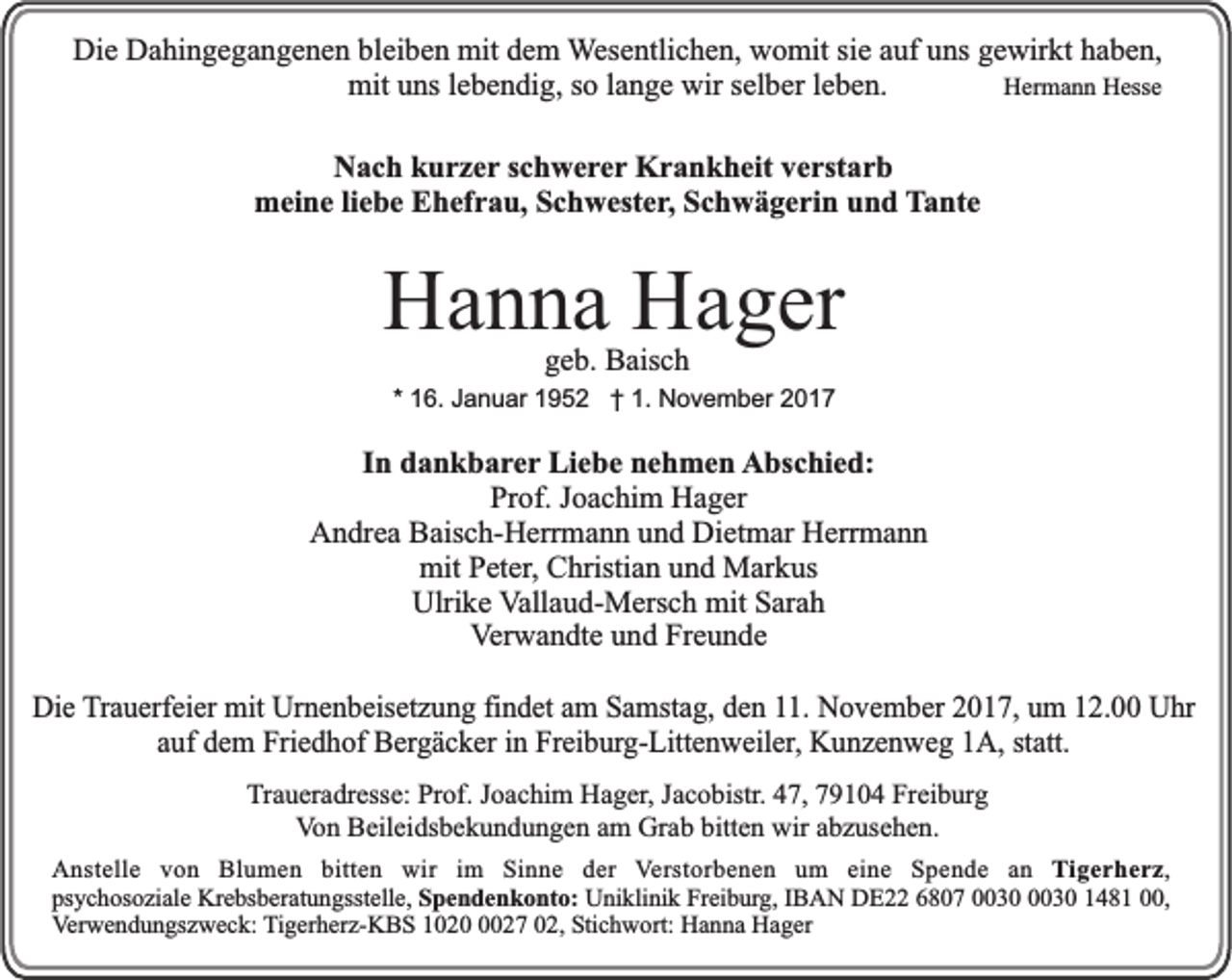 <p>Die<br />Di<br />e DDahingegangenen<br />a hi n g e g a n g e n e n blbleiben<br />ei b e n mit<br />mit ddem<br />e m WWesentlichen,<br />es e ntli c h e n, womit<br />w o mit si<br />siee aauf<br />uf uns<br />u ns gewirkt<br />g e wir kt haben,<br />h a b e n,<br />HHermann<br />er m a n n HHesse<br />ess e<br />mituuns<br />wirs selber<br />mit<br />ns l elebendig,<br />b e n di g, s so<br />o l alange<br />n g e wir<br />el b er l eleben.<br />b e n.<br />NNach<br />a c h kkurzer<br />u r z e r schwerer<br />s c h w e re r Krankheit<br />K r a n k h eit verstarb<br />v e rst a r b<br />meine<br />m ei n e liebe<br />li e b e Ehefrau,<br />E h ef r a u, Schwester,<br />S c h w est e r, Schwägerin<br />S c h w ä g e ri n und<br />u n d TTante<br />a nt e</p><p>HHanna<br />a n n a HHager<br />a g er<br />ggeb.<br />e b. Baisch<br />B ais c h</p><p>** 16.<br />1 6. Januar<br />J a n u ar 1952<br />1 9 5 2 †† 1.<br />1. November<br />N o v e m b er</p><p>IInn dankbarer<br />d a n k b a re r Liebe<br />Li e b e nehmen<br />n e h m e n AAbschied:<br />bs c hi e d:<br />Prof.<br />Pr of. JJoachim<br />o a c hi m Hager<br />H a g er<br />Andrea<br />Dietmar<br />A n dr e a BBaisch-Herrmann<br />ais c h- H err m a n n uund<br />n d Di<br />et m ar HHerrmann<br />err m a n n<br />mit<br />mit PPeter,<br />et er , Christian<br />C hristi a n und<br />u n d Markus<br />M ar k us<br />Ulrike<br />Ulri<br />k e Vallaud-Mersch<br />V all a u d- M ers c h mit<br />mit Sarah<br />S ar a h<br />V er w a n dt e und<br />u n d Freunde<br />Fr e u n d e<br />Verwandte<br />DDie<br />i e Trauerfeier<br />T ra u e rfe i er mit<br />mit Urnenbeisetzung<br />Urn e n b e ise t zu n g findet<br />fi nd e t aam<br />m Samstag,<br />Sa m st ag , dden<br />e n 11.<br />11 . NNovember<br />o v e m b e r 2017,<br />20 1 7 , um<br />u m 12.00<br />12 . 00 Uhr<br />Uh r<br />auf<br />a u f dem<br />de m Friedhof<br />Fri ed h o f Bergäcker<br />Be rg ä c k e r in<br />in Freiburg-Littenweiler,<br />Fre i bu rg -L itt en w e ile r, Kunzenweg<br />K u n z e n w e g 1A,<br />1A , statt.<br />st att.<br />TTraueradresse:<br />r a u er a dr ess e: Prof.<br />Pr of. Joachim<br />J o a c hi m Hager,<br />H a g er, Jacobistr.<br />J a c o bistr. 47,<br />4 7, 79104<br />7 9 1 0 4 Freiburg<br />Fr ei b urg<br />Von<br />bitten<br />V o n Beileidsbekundungen<br />B eil ei ds b e k u n d u n g e n aam<br />m Grab<br />Gr a b bitt<br />e n wir<br />wir aabzusehen.<br />b z us e h e n.<br />AAnstelle<br />n st ell e vvon<br />o n Bl<br />Blumen<br />u m e n bitt<br />bitten<br />e n wir<br />wir i im<br />m SiSinne<br />n n e dder<br />er VVerstorbenen<br />er st or b e n e n um<br />u m ei<br />eine<br />n e Spende<br />S p e n d e aann Tigerherz,<br />T i g e r h e r z,<br />ps<br />y c h os o zi al e Krebsberatungsstelle,<br />Kr e bs b er at u n gsst ell e, SSpendenkonto:<br />p e n d e n k o nt o: Uniklinik<br />U ni kli ni k Freiburg,<br />Fr ei b urg, IIBAN<br />B A N DE22<br />D E 66807<br />8 0 7 0003 3 003 3 0 11481<br />4 8 1 000,<br />0,<br />psychosoziale<br />VVerwendungszweck:<br />er w e n d u n gs z w e c k: TTigerherz-KBS<br />i g er h er z- K B S 1020<br />1 0 2 027<br />2 7 02,<br />0 2, Stichwort:<br />Sti c h w ort: Hanna<br />H a n n a Hager<br />H a g er</p>