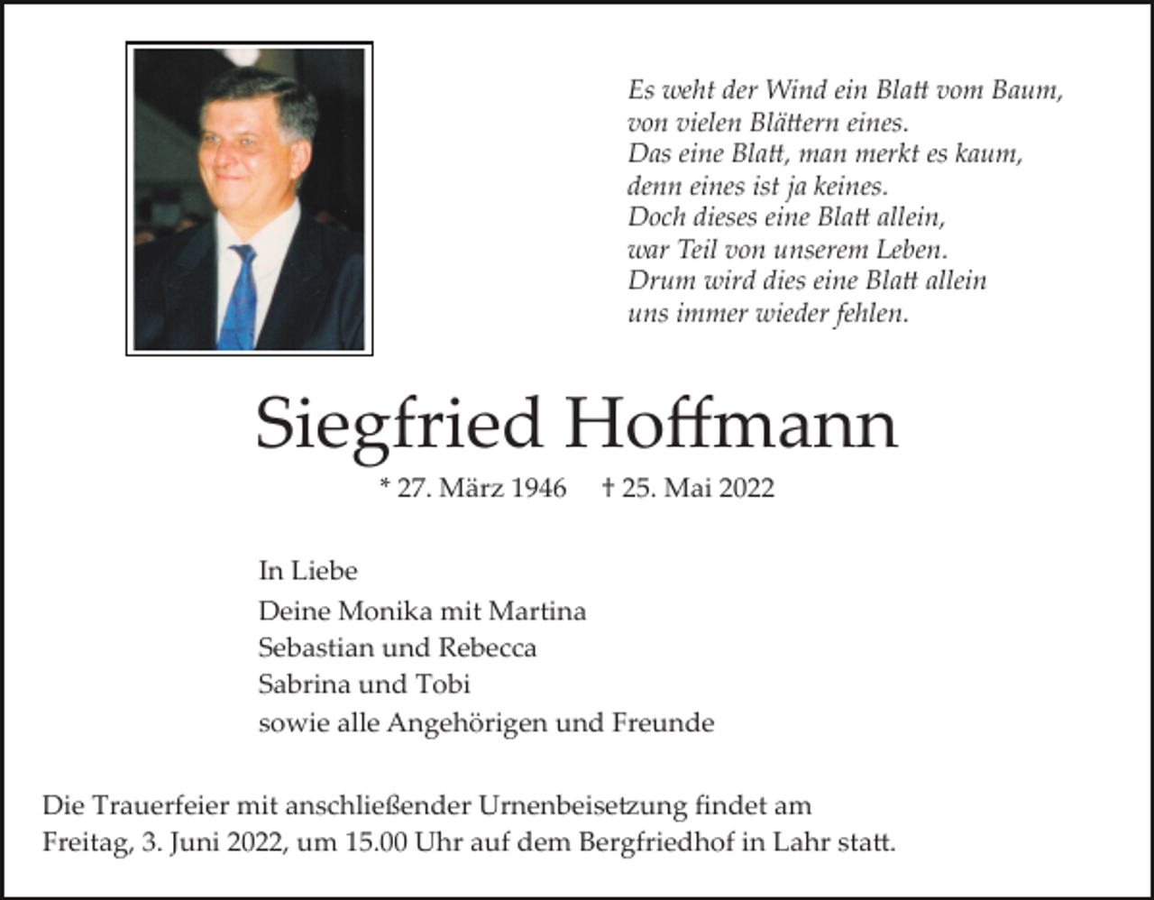<p>Es weht der Wind ein Bla� vom Baum,<br />von vielen Blä�ern eines.<br />Das eine Bla�, man merkt es kaum,<br />denn eines ist ja keines.<br />Doch dieses eine Bla� allein,<br />war Teil von unserem Leben.<br />Drum wird dies eine Bla� allein<br />uns immer wieder fehlen.</p><p>Siegfried Hoﬀmann<br />* 27. März 1946</p><p>† 25. Mai 2022</p><p>In Liebe<br />Deine Monika mit Martina<br />Sebastian und Rebecca<br />Sabrina und Tobi<br />sowie alle Angehörigen und Freunde<br />Die Trauerfeier mit anschließender Urnenbeise�ung ﬁndet am<br />Freitag, 3. Juni 2022, um 15.00 Uhr auf dem Bergfriedhof in Lahr sta�.</p>