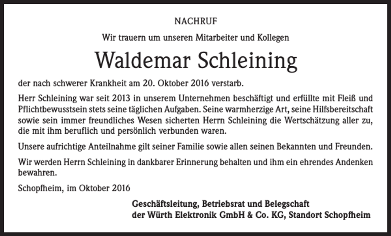 <p>NACHRUF<br />Wir trauern um unseren Mitarbeiter und Kollegen</p><p>Waldemar Schleining<br />der nach schwerer Krankheit am 20. Oktober 2016 verstarb.<br />Herr Schleining war seit 2013 in unserem Unternehmen beschäftigt und erfüllte mit Fleiß und<br />Pflichtbewusstsein stets seine täglichen Aufgaben. Seine warmherzige Art, seine Hilfs­bereitschaft<br />sowie sein immer freundliches Wesen sicherten Herrn Schleining die Wertschätzung aller zu,<br />die mit ihm beruflich und persönlich verbunden waren.<br />Unsere aufrichtige Anteilnahme gilt seiner Familie sowie allen seinen Bekannten und Freunden.<br />Wir werden Herrn Schleining in dankbarer Erinnerung behalten und ihm ein ehrendes Andenken<br />bewahren.<br />Schopfheim, im Oktober 2016<br />Geschäftsleitung, Betriebsrat und Belegschaft<br />der Würth Elektronik GmbH &amp; Co. KG, Standort Schopfheim</p>