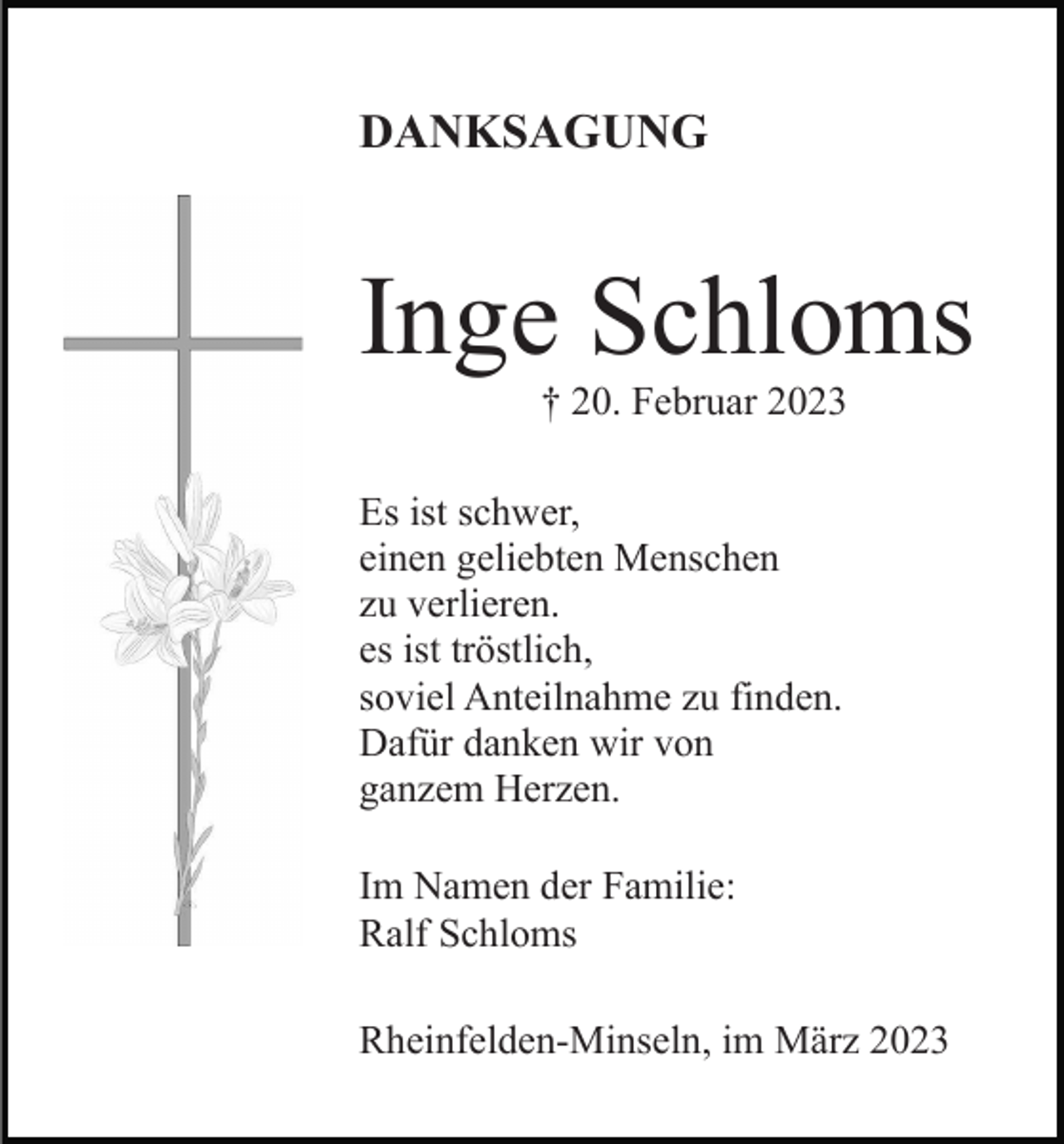 <p>DANKSAGUNG</p><p>Inge Schloms<br />† 20. Februar 2023<br />Es ist schwer,<br />einen geliebten Menschen<br />zu verlieren.<br />es ist tröstlich,<br />soviel Anteilnahme zu finden.<br />Dafür danken wir von<br />ganzem Herzen.<br />Im Namen der Familie:<br />Ralf Schloms<br />Rheinfelden-Minseln, im März 2023</p>