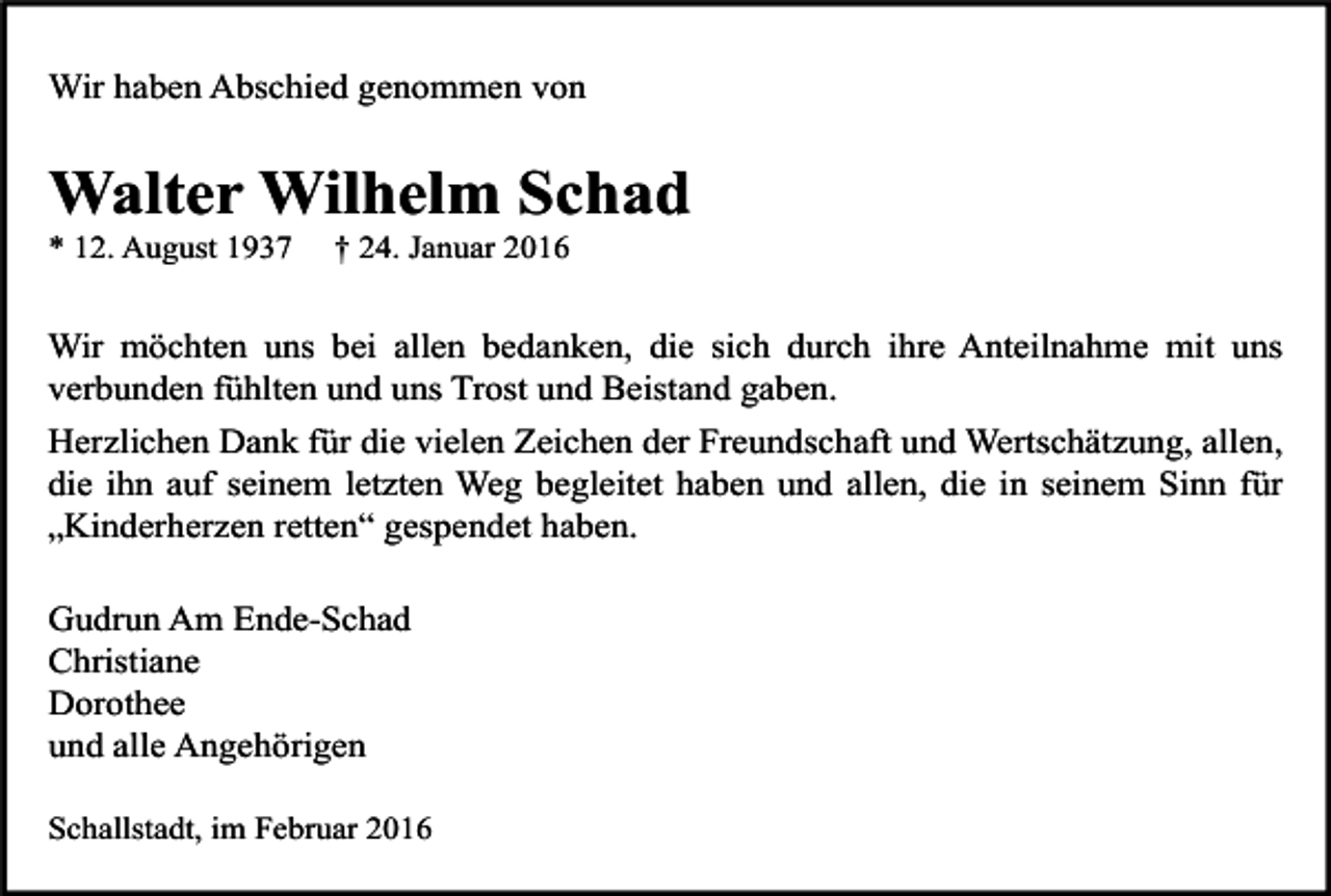 <p>Wir haben Abschied genommen von</p><p>Walter Wilhelm Schad<br />* 12. August 1937</p><p>† 24. Januar 2016</p><p>Wir möchten uns bei allen bedanken, die sich durch ihre Anteilnahme mit uns<br />verbunden fühlten und uns Trost und Beistand gaben.<br />Herzlichen Dank für die vielen Zeichen der Freundschaft und Wertschätzung, allen,<br />die ihn auf seinem letzten Weg begleitet haben und allen, die in seinem Sinn für<br />„Kinderherzen retten“ gespendet haben.<br />Gudrun Am Ende-Schad<br />Christiane<br />Dorothee<br />und alle Angehörigen<br />Schallstadt, im Februar 2016</p>