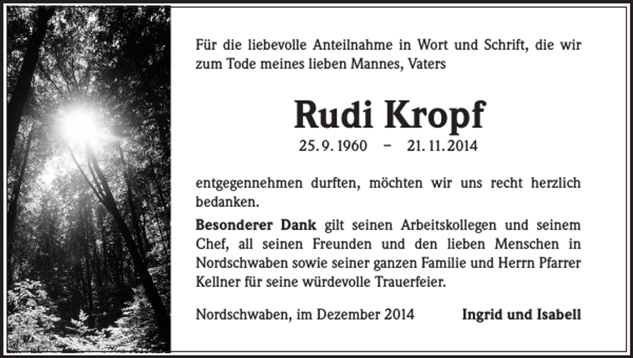 <p>Für die liebevolle Anteilnahme in Wort und Schrift, die wir<br />zum Tode meines lieben Mannes, Vaters</p><p>Rudi Kropf<br />25. 9. 1960</p><p>–</p><p>21. 11. 2014</p><p>entgegennehmen durften, möchten wir uns recht herzlich<br />bedanken.<br />Besonderer Dank gilt seinen Arbeitskollegen und seinem<br />Chef, all seinen Freunden und den lieben Menschen in<br />Nordschwaben sowie seiner ganzen Familie und Herrn Pfarrer<br />Kellner für seine würdevolle Trauerfeier.<br />Nordschwaben, im Dezember 2014</p><p>Ingrid und Isabell</p>