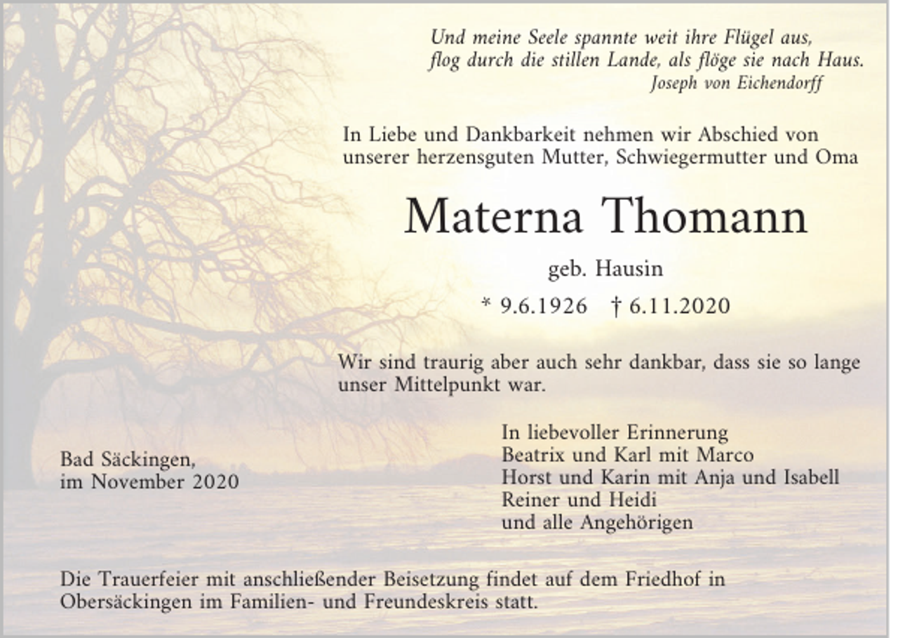 <p>Und meine Seele spannte weit ihre Flügel aus,<br />flog durch die stillen Lande, als flöge sie nach Haus.<br />Joseph von Eichendorff</p><p>In Liebe und Dankbarkeit nehmen wir Abschied von<br />unserer herzensguten Mutter, Schwiegermutter und Oma</p><p>Materna Thomann<br />geb. Hausin</p><p>* 9.6.1926 £ 6.11.2020<br />Wir sind traurig aber auch sehr dankbar, dass sie so lange<br />unser Mittelpunkt war.<br />Bad Säckingen,<br />im November 2020</p><p>In liebevoller Erinnerung<br />Beatrix und Karl mit Marco<br />Horst und Karin mit Anja und Isabell<br />Reiner und Heidi<br />und alle Angehörigen</p><p>Die Trauerfeier mit anschließender Beisetzung findet auf dem Friedhof in<br />Obersäckingen im Familien- und Freundeskreis statt.</p>