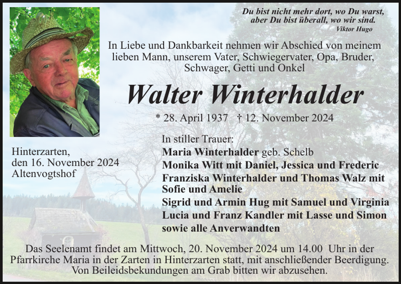 <p>Du bist nicht mehr dort, wo Du warst,<br />aber Du bist überall, wo wir sind.<br />Viktor Hugo</p><p>In Liebe und Dankbarkeit nehmen wir Abschied von meinem<br />lieben Mann, unserem Vater, Schwiegervater, Opa, Bruder,<br />Schwager, Getti und Onkel</p><p>Walter Winterhalder<br />* 28. April 1937 † 12. November 2024<br />Hinterzarten,<br />den 16. November 2024<br />Altenvogtshof</p><p>In stiller Trauer:<br />Maria Winterhalder geb. Schelb<br />Monika Witt mit Daniel, Jessica und Frederic<br />Franziska Winterhalder und Thomas Walz mit<br />Sofie und Amelie<br />Sigrid und Armin Hug mit Samuel und Virginia<br />Lucia und Franz Kandler mit Lasse und Simon<br />sowie alle Anverwandten</p><p>Das Seelenamt findet am Mittwoch, 20. November 2024 um 14.00 Uhr in der<br />Pfarrkirche Maria in der Zarten in Hinterzarten statt, mit anschließender Beerdigung.<br />Von Beileidsbekundungen am Grab bitten wir abzusehen.</p>
