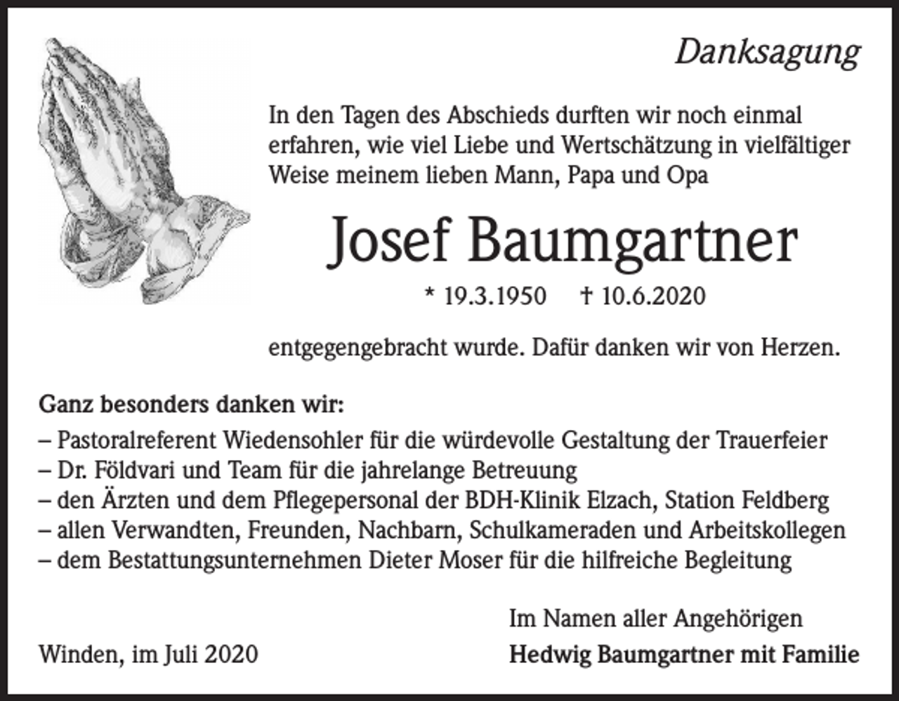 <p>Danksagung<br />In den Tagen des Abschieds durften wir noch einmal<br />erfahren, wie viel Liebe und Wertschätzung in vielfältiger<br />Weise meinem lieben Mann, Papa und Opa</p><p>Josef Baumgartner<br />* 19.3.1950</p><p>† 10.6.2020</p><p>entgegengebracht wurde. Dafür danken wir von Herzen.<br />Ganz besonders danken wir:<br />– Pastoralreferent Wiedensohler für die würdevolle Gestaltung der Trauerfeier<br />– Dr. Földvari und Team für die jahrelange Betreuung<br />– den Ärzten und dem Pflegepersonal der BDH-Klinik Elzach, Station Feldberg<br />– allen Verwandten, Freunden, Nachbarn, Schulkameraden und Arbeitskollegen<br />– dem Bestattungsunternehmen Dieter Moser für die hilfreiche Begleitung</p><p>Winden, im Juli 2020</p><p>Im Namen aller Angehörigen<br />Hedwig Baumgartner mit Familie</p>
