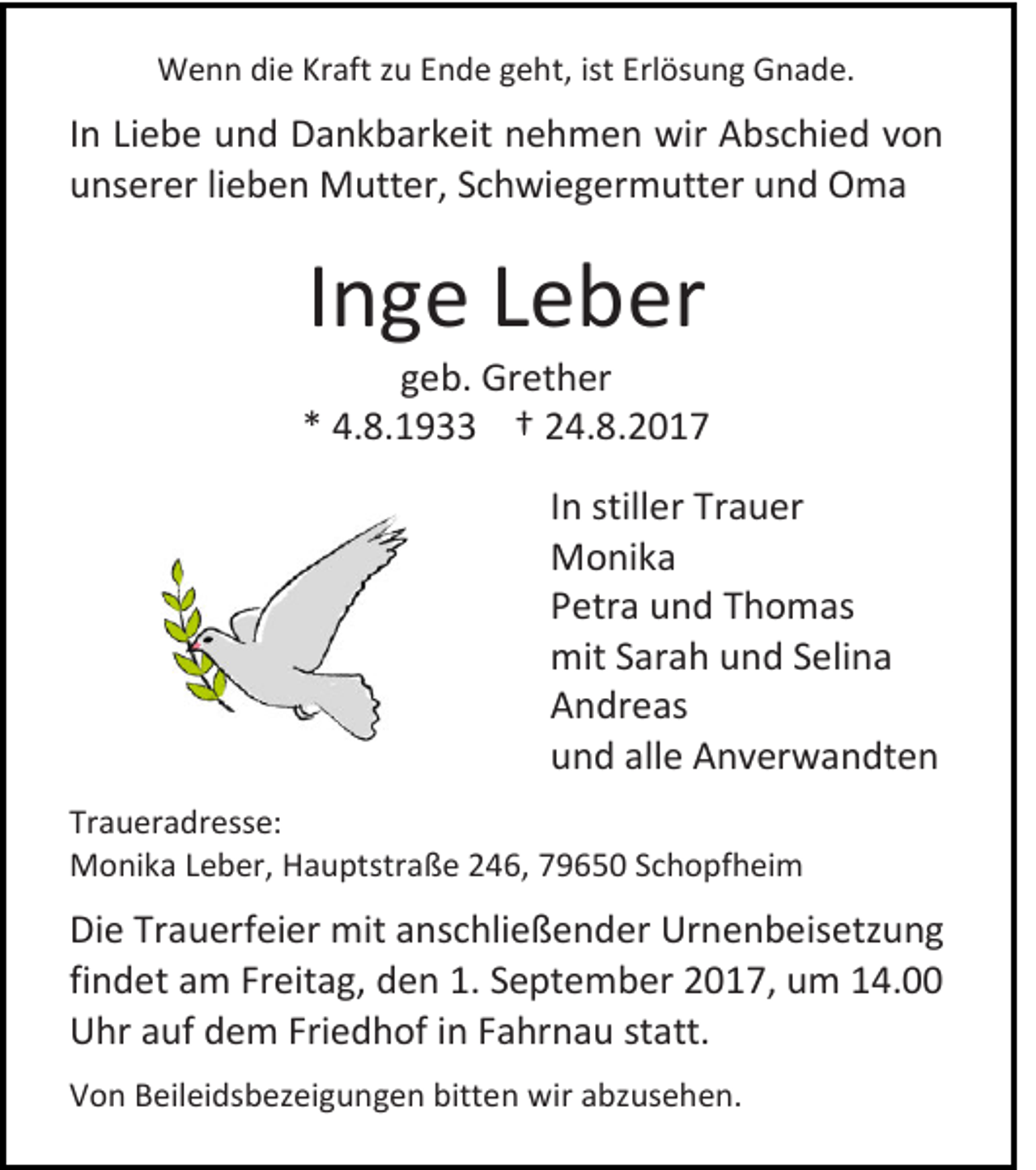 <p>WWenn<br />e n n didie<br />e KrKraft<br />aft z zu<br />u E Ende<br />n d e g geht,<br />e ht, ist<br />ist Erlösung<br />Erl ös u n g Gnade.<br />G n a d e.</p><p>I n Liebe<br />In<br />Li e b e und<br />u n d Dankbarkeit<br />D a n k b ar k eit nehmen<br />n e h m e n wir<br />wir Abschied<br />A bs c hi e d von<br />von<br />uunserer<br />ns er er lilieben<br />e b e n Mutter,<br />M utt er, SSchwiegermutter<br />c h wi e g er m utt er uund<br />n d Oma<br />O ma</p><p>IInge<br />n g e Leber<br />L e b er</p><p>g e b. Gr<br />geb.<br />Grether<br />et h er<br />** 4.8.1933<br />4. 8. 1 9 †† 24.8.2017<br />2 4. 8. 2 0 1 7<br />I n stiller<br />In<br />still er Trauer<br />Tr a u er<br />MMonika<br />o ni k a<br />PPetra<br />etr a und<br />u n d TThomas<br />h o m as<br />mitS Sarah<br />mit<br />ar a h uund<br />n d S Selina<br />eli n a<br />AAndreas<br />n dr e as<br />uund<br />n d all<br />alle<br />e Anverwandten<br />A n v er w a n dt e n<br />Tr a u er a dr ess e:<br />Traueradresse:<br />MMonika<br />o ni k a L Leber,<br />e b er, HHauptstraße<br />a u pt str a ß e 46,<br />4 6, 779650<br />9 6 5 0 SSchopfheim<br />c h o pf h ei m</p><p>Di e Tr<br />Die<br />Trauerfeier<br />a u erf ei er mit<br />mit aanschließender<br />ns c hli e ß e n d er Urnenbeisetzung<br />Ur n e n b e is etz u n g<br />findet<br />fi<br />n d et am<br />a m Freitag,<br />Fr eit a g, den<br />d e n 1.<br />1. SSeptember<br />e pt e m b er 22017,<br />0 1 7, um<br />u m 114.00<br />4.<br />UUhr<br />hr aauf<br />uf ddem<br />e m Fri<br />Friedhof<br />e d h of i in<br />n FFahrnau<br />a hr n a u ststatt.<br />att.<br />VVon<br />o n BBeileidsbezeigungen<br />eil ei ds b ez ei g u n g e n bitt<br />bitten<br />e n wir<br />wir aabzusehen.<br />bz us e h e n.</p>