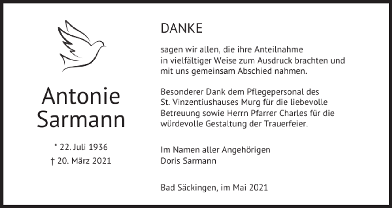 <p>DANKE<br />sagen wir allen, die ihre Anteilnahme<br />in vielfältiger Weise zum Ausdruck brachten und<br />mit uns gemeinsam Abschied nahmen.</p><p>Antonie<br />Sarmann<br />* 22. Juli 1936<br />† 20. März 2021</p><p>Besonderer Dank dem Pflegepersonal des<br />St. Vinzentiushauses Murg für die liebevolle<br />Betreuung sowie Herrn Pfarrer Charles für die<br />würdevolle Gestaltung der Trauerfeier.<br />Im Namen aller Angehörigen<br />Doris Sarmann<br />Bad Säckingen, im Mai 2021</p>