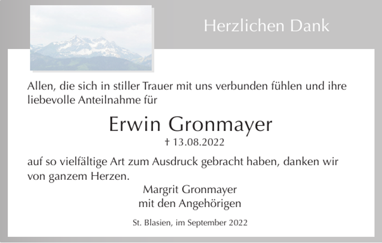 <p>Herzlichen Dank</p><p>Allen, die sich in stiller Trauer mit uns verbunden fühlen und ihre<br />liebevolle Anteilnahme für</p><p>Erwin Gronmayer<br />† 13.08.2022</p><p>auf so vielfältige Art zum Ausdruck gebracht haben, danken wir<br />von ganzem Herzen.<br />Margrit Gronmayer<br />mit den Angehörigen<br />St. Blasien, im September 2022</p>