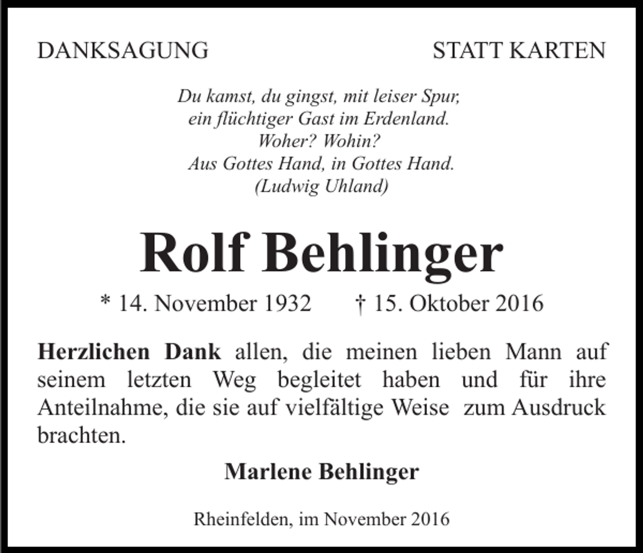 <p>DANKSAGUNG</p><p>STATT KARTEN</p><p>Du kamst, du gingst, mit leiser Spur,<br />ein flüchtiger Gast im Erdenland.<br />Woher? Wohin?<br />Aus Gottes Hand, in Gottes Hand.<br />(Ludwig Uhland)</p><p>Rolf Behlinger<br />* 14. November 1932</p><p>† 15. Oktober 2016</p><p>Herzlichen Dank allen, die meinen lieben Mann auf<br />seinem letzten Weg begleitet haben und für ihre<br />Anteilnahme, die sie auf vielfältige Weise zum Ausdruck<br />brachten.<br />Marlene Behlinger<br />Rheinfelden, im November 2016</p>