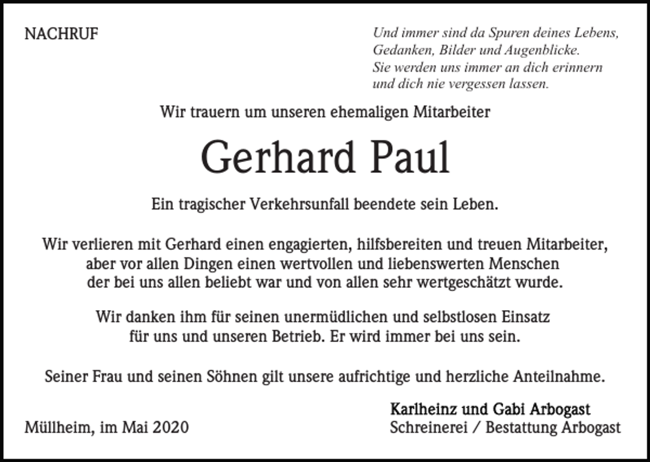 <p>Und immer sind da Spuren deines Lebens,<br />Gedanken, Bilder und Augenblicke.<br />Sie werden uns immer an dich erinnern<br />und dich nie vergessen lassen.</p><p>NACHRUF</p><p>Wir trauern um unseren ehemaligen Mitarbeiter</p><p>Gerhard Paul<br />Ein tragischer Verkehrsunfall beendete sein Leben.<br />Wir verlieren mit Gerhard einen engagierten, hilfsbereiten und treuen Mitarbeiter,<br />aber vor allen Dingen einen wertvollen und liebenswerten Menschen<br />der bei uns allen beliebt war und von allen sehr wertgeschätzt wurde.<br />Wir danken ihm für seinen unermüdlichen und selbstlosen Einsatz<br />für uns und unseren Betrieb. Er wird immer bei uns sein.<br />Seiner Frau und seinen Söhnen gilt unsere aufrichtige und herzliche Anteilnahme.<br />Müllheim, im Mai 2020</p><p>Schreinerei / Bestattung Arbogast</p>