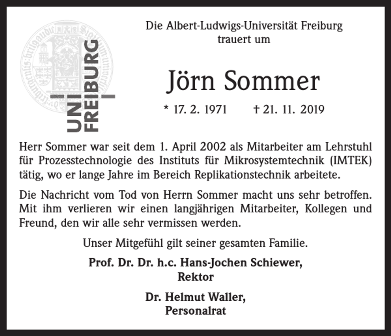 <p>Die Albert-Ludwigs-Universität Freiburg<br />trauert um</p><p>Jörn Sommer<br />* 17. 2. 1971 † 21. 11. 2019<br />Herr Sommer war seit dem 1. April 2002 als Mitarbeiter am Lehrstuhl<br />für Prozesstechnologie des Instituts für Mikrosystemtechnik (IMTEK)<br />tätig, wo er lange Jahre im Bereich Replikationstechnik arbeitete.<br />Die Nachricht vom Tod von Herrn Sommer macht uns sehr betroffen.<br />Mit ihm verlieren wir einen langjährigen Mitarbeiter, Kollegen und<br />Freund, den wir alle sehr vermissen werden.<br />Unser Mitgefühl gilt seiner gesamten Familie.<br />Prof. Dr. Dr. h.c. Hans-Jochen Schiewer,<br />Rektor<br />Dr. Helmut Waller,<br />Personalrat</p>