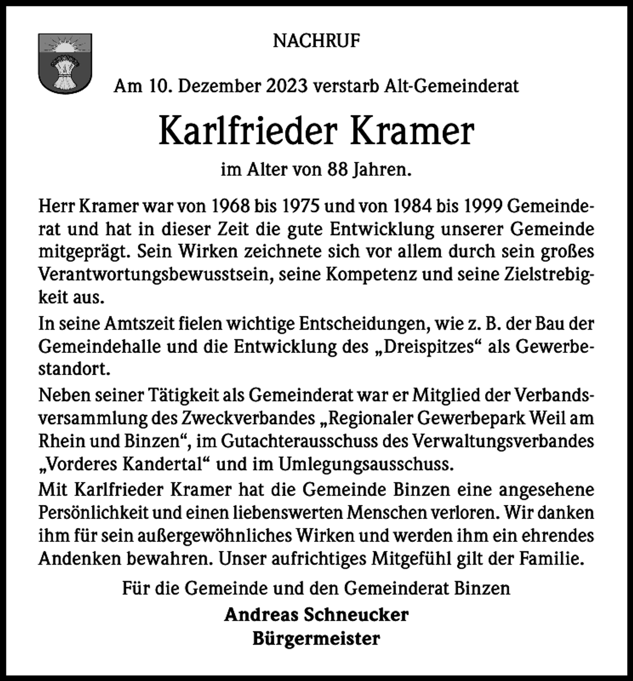 <p>NACHRUF<br />Am 10. Dezember 2023 verstarb Alt-Gemeinderat</p><p>Karlfrieder Kramer<br />im Alter von 88 Jahren.<br />Herr Kramer war von 1968 bis 1975 und von 1984 bis 1999 Gemeinderat und hat in dieser Zeit die gute Entwicklung unserer Gemeinde<br />mitgeprägt. Sein Wirken zeichnete sich vor allem durch sein großes<br />Verantwortungsbewusstsein, seine Kompetenz und seine Zielstrebigkeit aus.<br />In seine Amtszeit fielen wichtige Entscheidungen, wie z. B. der Bau der<br />Gemeindehalle und die Entwicklung des „Dreispitzes“ als Gewerbestandort.<br />Neben seiner Tätigkeit als Gemeinderat war er Mitglied der Verbandsversammlung des Zweckverbandes „Regionaler Gewerbepark Weil am<br />Rhein und Binzen“, im Gutachterausschuss des Verwaltungsverbandes<br />„Vorderes Kandertal“ und im Umlegungsausschuss.<br />Mit Karlfrieder Kramer hat die Gemeinde Binzen eine angesehene<br />Persönlichkeit und einen liebenswerten Menschen verloren. Wir danken<br />ihm für sein außergewöhnliches Wirken und werden ihm ein ehrendes<br />Andenken bewahren. Unser aufrichtiges Mitgefühl gilt der Familie.<br />Für die Gemeinde und den Gemeinderat Binzen<br />Andreas Schneucker<br />Bürgermeister</p>