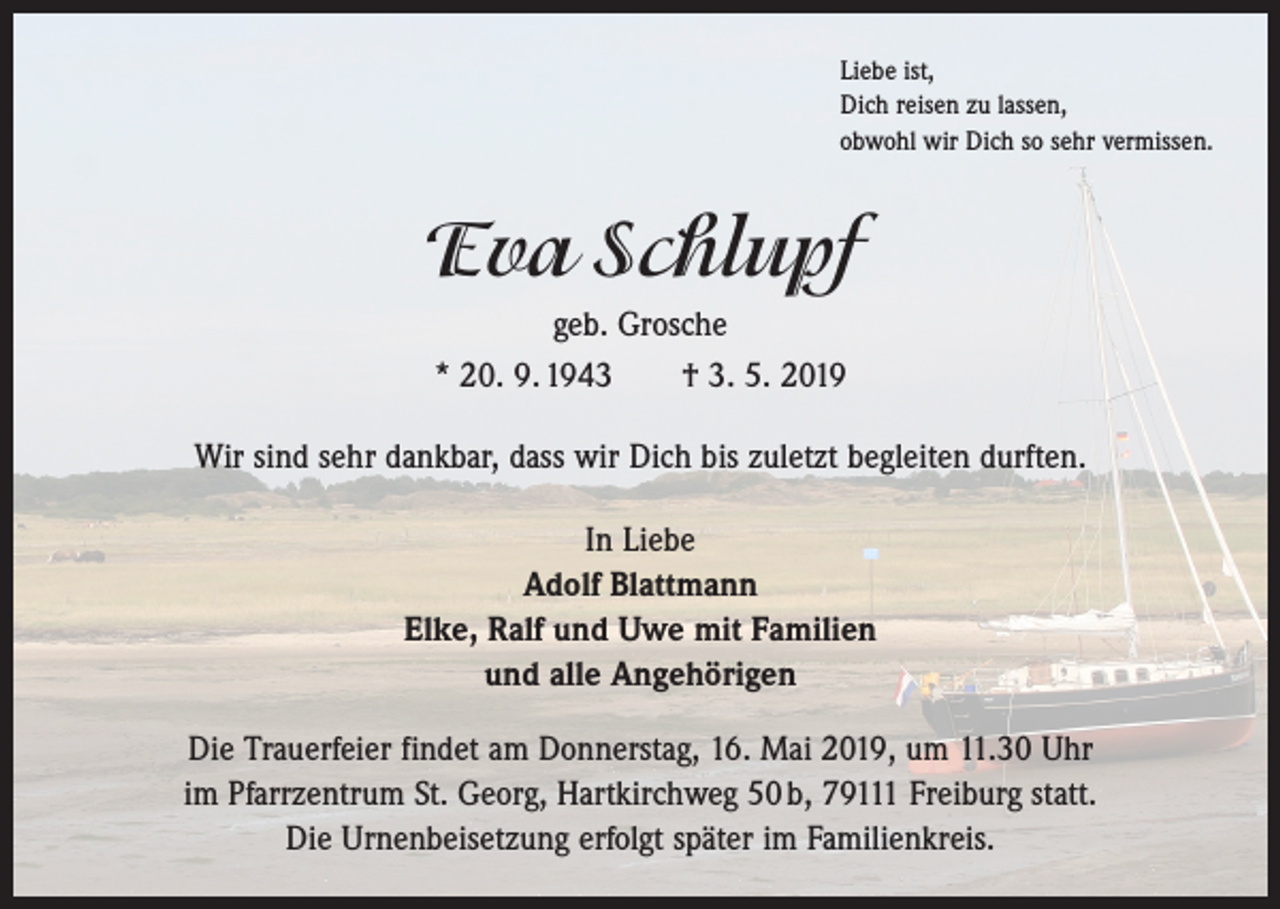 <p>Liebe ist,<br />Dich reisen zu lassen,<br />obwohl wir Dich so sehr vermissen.</p><p>Eva Schlupf<br />geb. Grosche<br />* 20. 9. 1943 † 3. 5. 2019<br />Wir sind sehr dankbar, dass wir Dich bis zuletzt begleiten durften.<br />In Liebe<br />Adolf Blattmann<br />Elke, Ralf und Uwe mit Familien<br />und alle Angehörigen<br />Die Trauerfeier findet am Donnerstag, 16. Mai 2019, um 11.30 Uhr<br />im Pfarr­zentrum St. Georg, Hartkirchweg 50 b, 79111 Freiburg statt.<br />Die Urnenbeisetzung erfolgt später im Familienkreis.</p>
