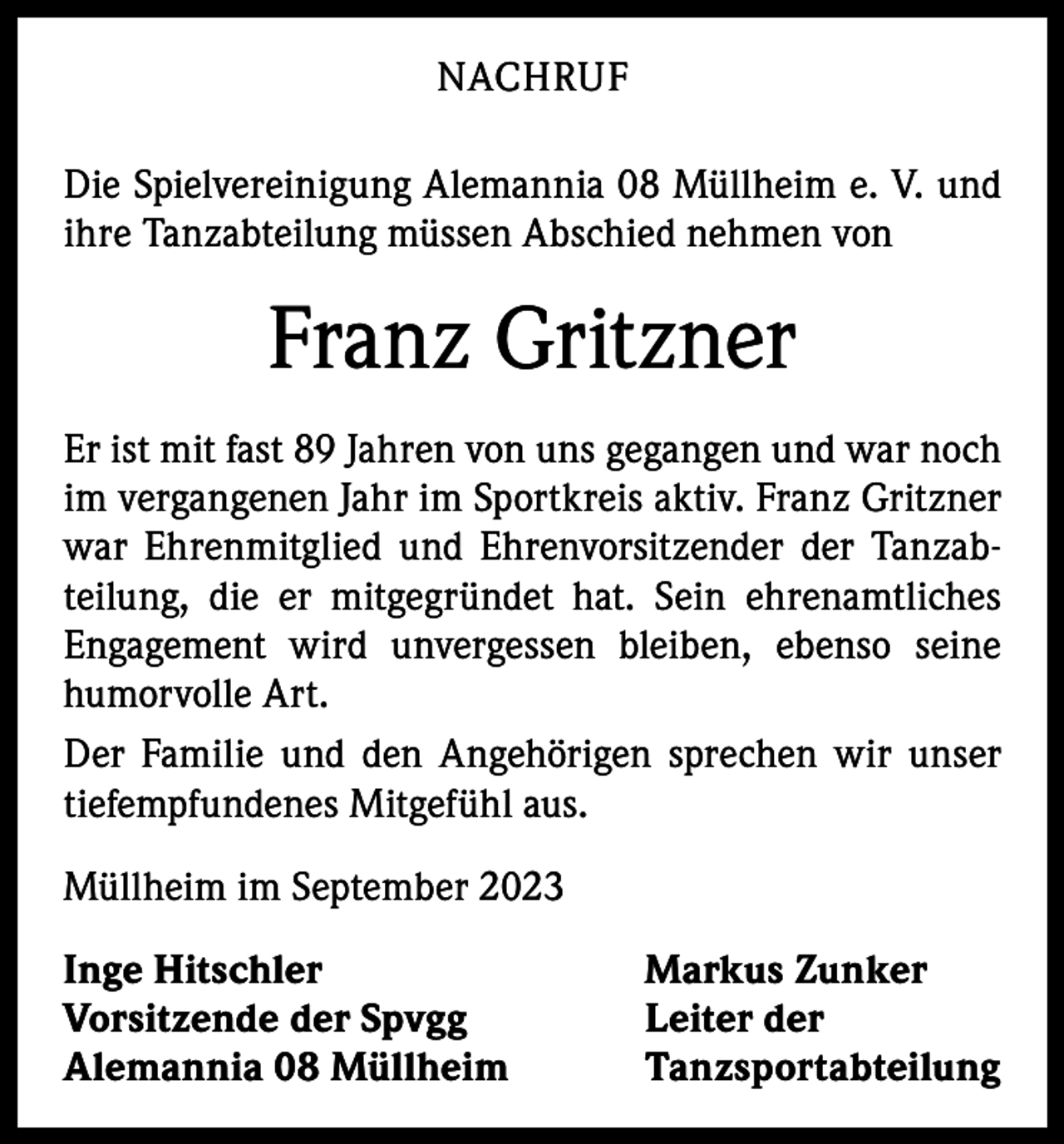 <p>NACHRUF<br />Die Spielvereinigung Alemannia 08 Müllheim e. V. und<br />ihre Tanzabteilung müssen Abschied nehmen von</p><p>Franz Gritzner<br />Er ist mit fast 89 Jahren von uns gegangen und war noch<br />im vergangenen Jahr im Sportkreis aktiv. Franz Gritzner<br />war Ehrenmitglied und Ehrenvorsitzender der Tanzab­<br />teilung, die er mitgegründet hat. Sein ehrenamtliches<br />Engagement wird unvergessen bleiben, ebenso seine<br />­humorvolle Art.<br />Der Familie und den Angehörigen sprechen wir unser<br />tiefempfundenes Mitgefühl aus.<br />Müllheim im September 2023<br />Inge Hitschler<br />Vorsitzende der Spvgg<br />Alemannia 08 Müllheim</p><p>Markus Zunker<br />Leiter der<br />Tanzsportabteilung</p>