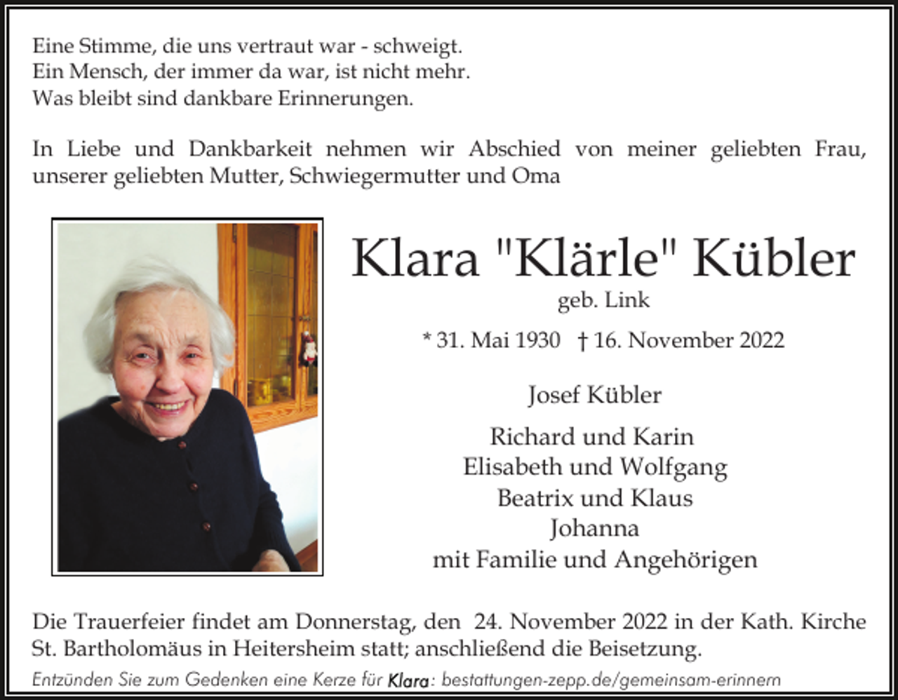 <p>Eine Stimme, die uns vertraut war - schweigt.<br />Ein Mensch, der immer da war, ist nicht mehr.<br />Was bleibt sind dankbare Erinnerungen.</p><p>In Liebe und Dankbarkeit nehmen wir Abschied von meiner geliebten Frau,<br />unserer geliebten Mutter, Schwiegermutter und Oma</p><p>Klara "Klärle" Kübler<br />geb. Link</p><p>* 31. Mai 1930 † 16. November 2022</p><p>Josef Kübler<br />Richard und Karin<br />Elisabeth und Wolfgang<br />Beatrix und Klaus<br />Johanna<br />mit Familie und Angehörigen<br />Die Trauerfeier findet am Donnerstag, den 24. November 2022 in der Kath. Kirche<br />St. Bartholomäus in Heitersheim statt; anschließend die Beisetzung.<br />Entzünden Sie zum Gedenken eine Kerze für</p><p>: bestattungen-zepp.de/gemeinsam-erinnern</p>