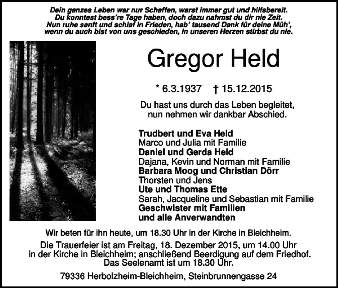 <p>Dein ganzes Leben war nur Schaffen, warst immer gut und hilfsbereit.<br />Du konntest bess’re Tage haben, doch dazu nahmst du dir nie Zeit.<br />Nun ruhe sanft und schlaf in Frieden, hab’ tausend Dank für deine Müh’,<br />wenn du auch bist von uns geschieden, in unseren Herzen stirbst du nie.</p><p>Gregor Held<br />* 6.3.1937</p><p>† 15.12.2015</p><p>Du hast uns durch das Leben begleitet,<br />nun nehmen wir dankbar Abschied.<br />Trudbert und Eva Held<br />Marco und Julia mit Familie<br />Daniel und Gerda Held<br />Dajana, Kevin und Norman mit Familie<br />Barbara Moog und Christian Dörr<br />Thorsten und Jens<br />Ute und Thomas Ette<br />Sarah, Jacqueline und Sebastian mit Familie<br />Geschwister mit Familien<br />und alle Anverwandten<br />Wir beten für ihn heute, um 18.30 Uhr in der Kirche in Bleichheim.</p><p>Die Trauerfeier ist am Freitag, 18. Dezember 2015, um 14.00 Uhr<br />in der Kirche in Bleichheim; anschließend Beerdigung auf dem Friedhof.<br />Das Seelenamt ist um 18.30 Uhr.<br />79336 Herbolzheim-Bleichheim, Steinbrunnengasse 24</p>
