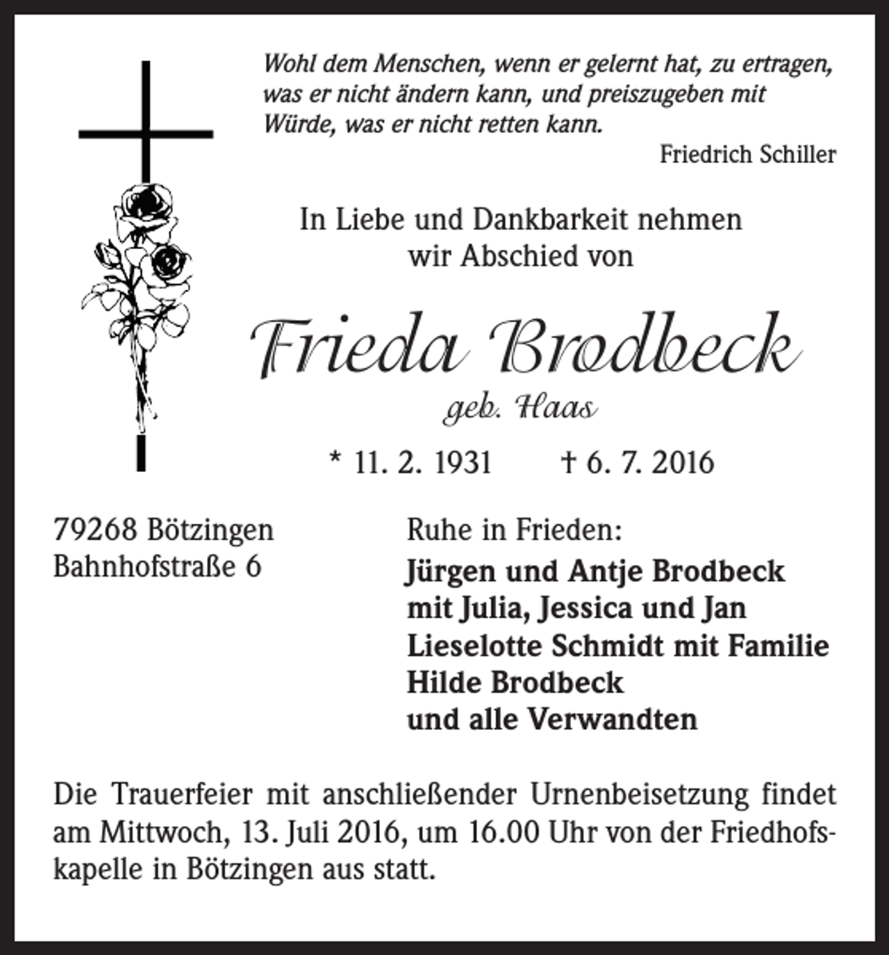 <p>Wohl dem Menschen, wenn er gelernt hat, zu ertragen,<br />was er nicht ändern kann, und preiszugeben mit<br />Würde, was er nicht retten kann.</p><p>Friedrich Schiller</p><p>In Liebe und Dankbarkeit nehmen<br />wir Abschied von</p><p>Frieda Brodbeck<br />geb. Haas</p><p>* 11. 2. 1931 † 6. 7. 2016<br />79268 Bötzingen<br />Bahnhofstraße 6</p><p>Ruhe in Frieden:<br />Jürgen und Antje Brodbeck<br />mit Julia, Jessica und Jan<br />Lieselotte Schmidt mit Familie<br />Hilde Brodbeck<br />und alle Verwandten</p><p>Die Trauerfeier mit anschließender Urnenbeisetzung findet<br />am Mittwoch, 13. Juli 2016, um 16.00 Uhr von der Friedhofskapelle in Bötzingen aus statt.</p>