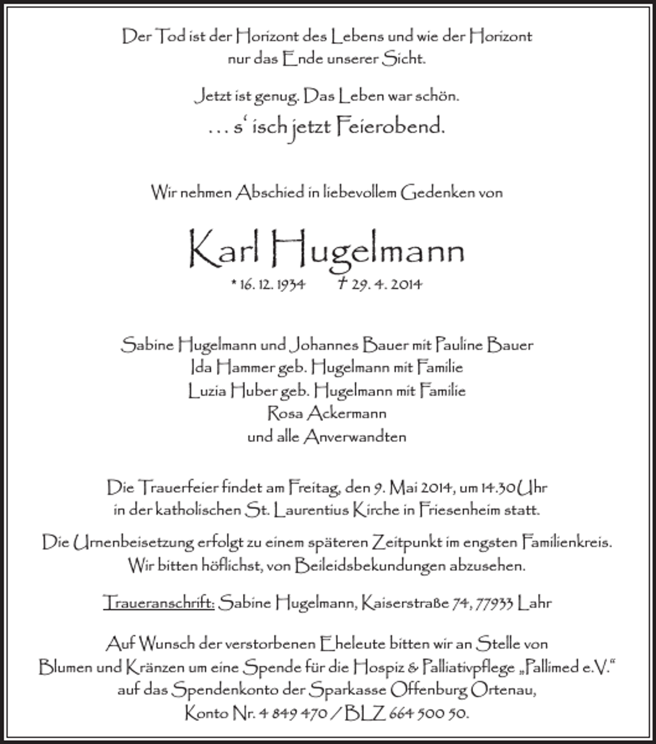 <p>Der Tod ist der Horizont des Lebens und wie der Horizont<br />nur das Ende unserer Sicht.<br />Jetzt ist genug. Das Leben war schön.</p><p>. . . s‘ isch jetzt Feierobend.<br />Wir nehmen Abschied in liebevollem Gedenken von</p><p>Karl Hugelmann<br />* 16. 12. 1934</p><p>† 29. 4. 2014</p><p>Sabine Hugelmann und Johannes Bauer mit Pauline Bauer<br />Ida Hammer geb. Hugelmann mit Familie<br />Luzia Huber geb. Hugelmann mit Familie<br />Rosa Ackermann<br />und alle Anverwandten<br />Die Trauerfeier findet am Freitag, den 9. Mai 2014, um 14.30 Uhr<br />in der katholischen St. Laurentius Kirche in Friesenheim statt.<br />Die Urnenbeisetzung erfolgt zu einem späteren Zeitpunkt im engsten Familienkreis.<br />Wir bitten höflichst, von Beileidsbekundungen abzusehen.<br />Traueranschrift: Sabine Hugelmann, Kaiserstraße 74, 77933 Lahr<br />Auf Wunsch der verstorbenen Eheleute bitten wir an Stelle von<br />Blumen und Kränzen um eine Spende für die Hospiz &amp; Palliativpflege „Pallimed e.V.“<br />auf das Spendenkonto der Sparkasse Offenburg Ortenau,<br />Konto Nr. 4 849 470 / BLZ 664 500 50.</p>