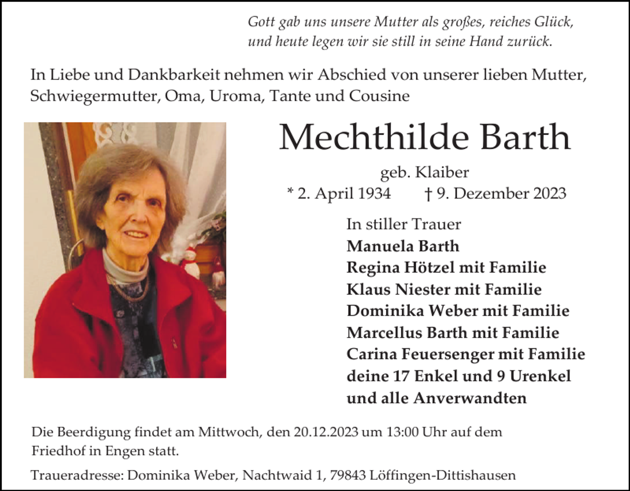 <p>Gott gab uns unsere Mutter als großes, reiches Glück,<br />und heute legen wir sie still in seine Hand zurück.</p><p>In Liebe und Dankbarkeit nehmen wir Abschied von unserer lieben Mutter,<br />Schwiegermutter, Oma, Uroma, Tante und Cousine</p><p>Mechthilde Barth<br />geb. Klaiber<br />* 2. April 1934<br />† 9. Dezember 2023<br />In stiller Trauer<br />Manuela Barth<br />Regina Hötzel mit Familie<br />Klaus Niester mit Familie<br />Dominika Weber mit Familie<br />Marcellus Barth mit Familie<br />Carina Feuersenger mit Familie<br />deine 17 Enkel und 9 Urenkel<br />und alle Anverwandten<br />Die Beerdigung findet am Mittwoch, den 20.12.2023 um 13:00 Uhr auf dem<br />Friedhof in Engen statt.<br />Traueradresse: Dominika Weber, Nachtwaid 1, 79843 Löffingen-Dittishausen</p>