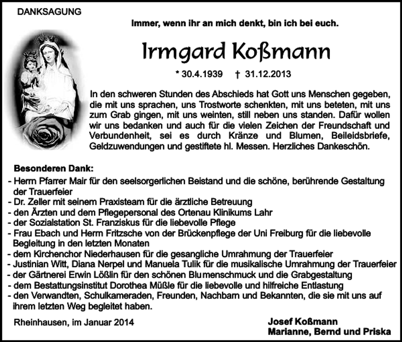 <p>DANKSAGUNG</p><p>Immer, wenn ihr an mich denkt, bin ich bei euch.</p><p>Irmgard Koßmann<br />* 30.4.1939</p><p>† 31.12.2013</p><p>In den schweren Stunden des Abschieds hat Gott uns Menschen gegeben,<br />die mit uns sprachen, uns Trostworte schenkten, mit uns beteten, mit uns<br />zum Grab gingen, mit uns weinten, still neben uns standen. Dafür wollen<br />wir uns bedanken und auch für die vielen Zeichen der Freundschaft und<br />Verbundenheit, sei es durch Kränze und Blumen, Beileidsbriefe,<br />Geldzuwendungen und gestiftete hl. Messen. Herzliches Dankeschön.<br />Besonderen Dank:<br />- Herrn Pfarrer Mair für den seelsorgerlichen Beistand und die schöne, berührende Gestaltung<br />der Trauerfeier<br />- Dr. Zeller mit seinem Praxisteam für die ärztliche Betreuung<br />- den Ärzten und dem Pflegepersonal des Ortenau Klinikums Lahr<br />- der Sozialstation St. Franziskus für die liebevolle Pflege<br />- Frau Ebach und Herrn Fritzsche von der Brückenpflege der Uni Freiburg für die liebevolle<br />Begleitung in den letzten Monaten<br />- dem Kirchenchor Niederhausen für die gesangliche Umrahmung der Trauerfeier<br />- Justinian Witt, Diana Nerpel und Manuela Tulik für die musikalische Umrahmung der Trauerfeier<br />- der Gärtnerei Erwin Lößlin für den schönen Blumenschmuck und die Grabgestaltung<br />- dem Bestattungsinstitut Dorothea Müßle für die liebevolle und hilfreiche Entlastung<br />- den Verwandten, Schulkameraden, Freunden, Nachbarn und Bekannten, die sie mit uns auf<br />ihrem letzten Weg begleitet haben.<br />Rheinhausen, im Januar 2014</p><p>Josef Koßmann<br />Marianne, Bernd und Priska</p>