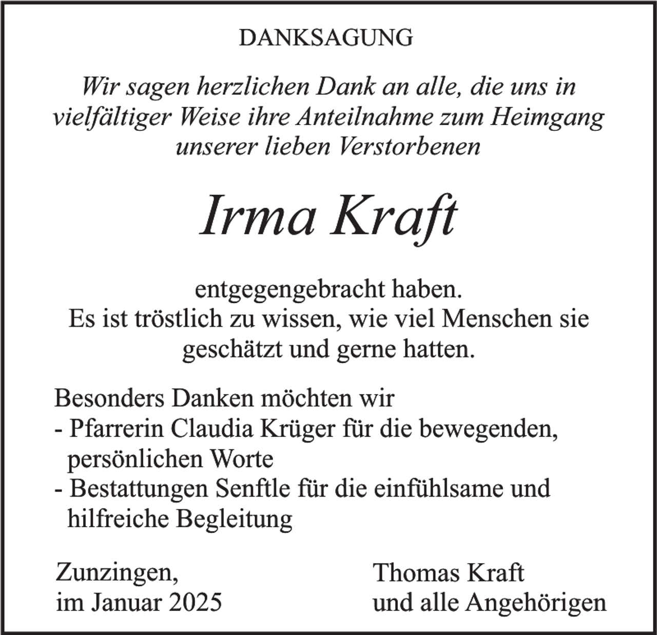 <p>DANKSAGUNG</p><p>Wir sagen herzlichen Dank an alle, die uns in<br />vielfältiger Weise ihre Anteilnahme zum Heimgang<br />unserer lieben Verstorbenen</p><p>Irma Kraft<br />entgegengebracht haben.<br />Es ist tröstlich zu wissen, wie viel Menschen sie<br />geschätzt und gerne hatten.<br />Besonders Danken möchten wir<br />- Pfarrerin Claudia Krüger für die bewegenden,<br />persönlichen Worte<br />- Bestattungen Senftle für die einfühlsame und<br />hilfreiche Begleitung</p><p>Zunzingen,<br />im Januar 2025</p><p>Thomas Kraft<br />und alle Angehörigen</p>