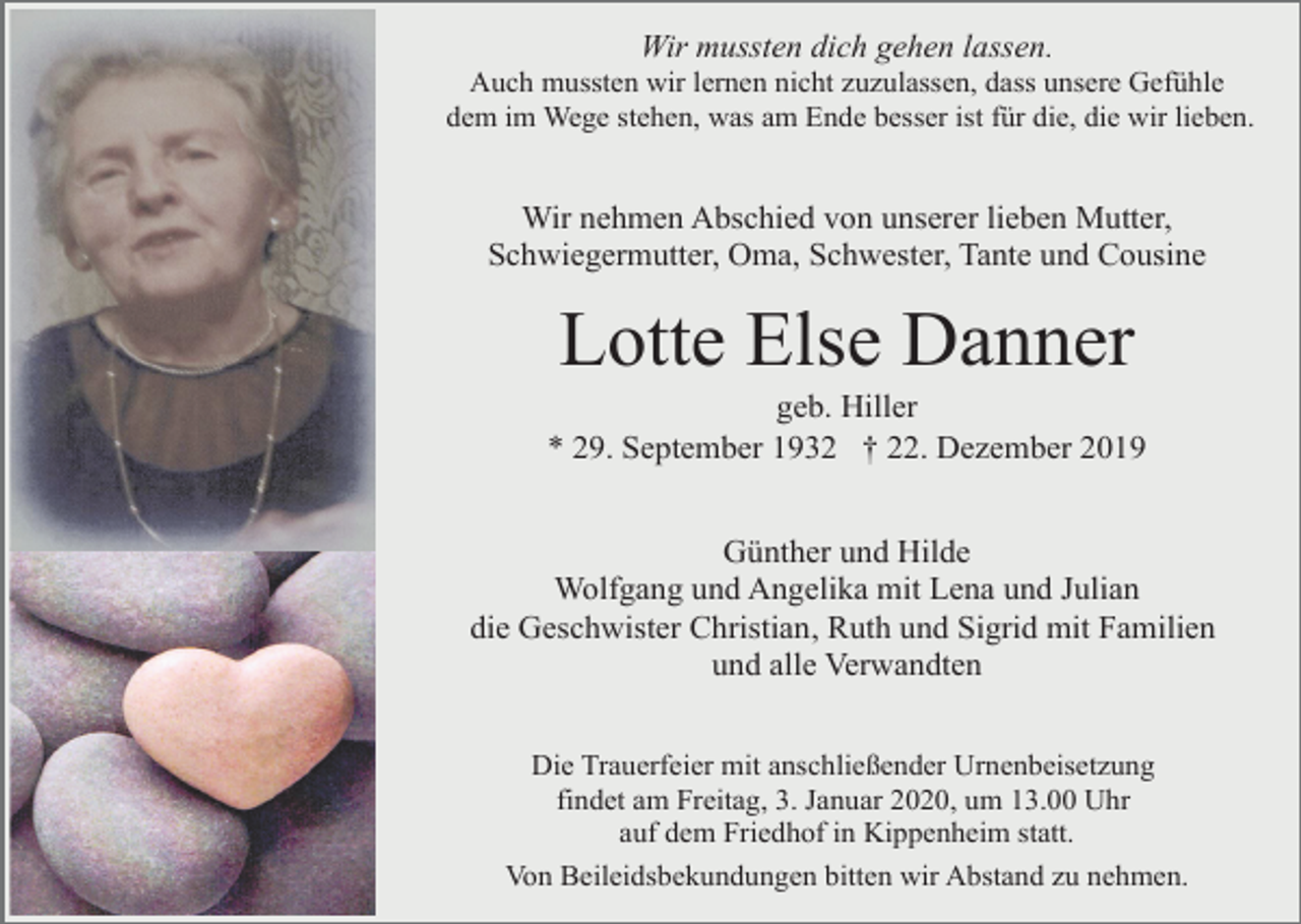 <p>Wir mussten dich gehen lassen.<br />Auch mussten wir lernen nicht zuzulassen, dass unsere Gefühle<br />dem im Wege stehen, was am Ende besser ist für die, die wir lieben.</p><p>Wir nehmen Abschied von unserer lieben Mutter,<br />Schwiegermutter, Oma, Schwester, Tante und Cousine</p><p>Lotte Else Danner<br />geb. Hiller<br />* 29. September 1932 † 22. Dezember 2019<br />Günther und Hilde<br />Wolfgang und Angelika mit Lena und Julian<br />die Geschwister Christian, Ruth und Sigrid mit Familien<br />und alle Verwandten<br />Die Trauerfeier mit anschließender Urnenbeisetzung<br />findet am Freitag, 3. Januar 2020, um 13.00 Uhr<br />auf dem Friedhof in Kippenheim statt.<br />Von Beileidsbekundungen bitten wir Abstand zu nehmen.</p>