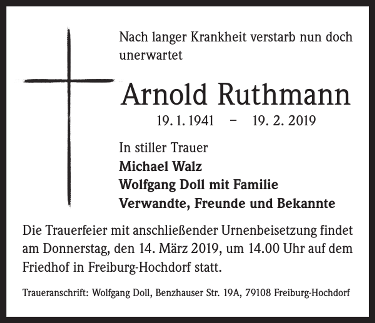 <p>Nach langer Krankheit verstarb nun doch<br />unerwartet</p><p>Arnold Ruthmann<br />19. 1. 1941 – 19. 2. 2019</p><p>In stiller Trauer<br />Michael Walz<br />Wolfgang Doll mit Familie<br />Verwandte, Freunde und Bekannte<br />Die Trauerfeier mit anschließender Urnenbei­setzung ­findet<br />am Donnerstag, den 14. März 2019, um 14.00 Uhr auf dem<br />Friedhof in Freiburg­-Hochdorf statt.<br />Traueranschrift: Wolfgang Doll, Benzhauser Str. 19A, 79108 Freiburg-Hochdorf</p>