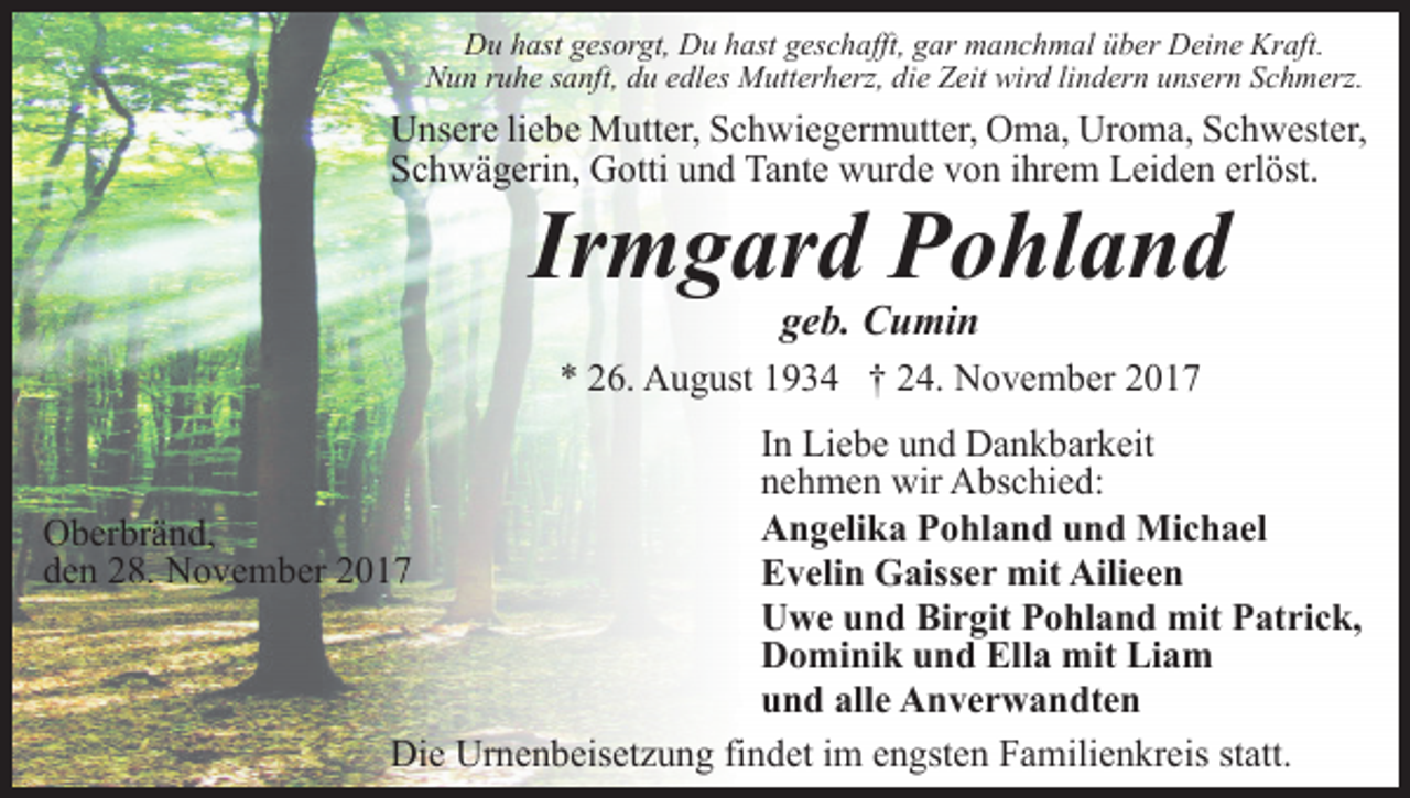 <p>Du hast gesorgt, Du hast geschafft, gar manchmal über Deine Kraft.<br />Nun ruhe sanft, du edles Mutterherz, die Zeit wird lindern unsern Schmerz.</p><p>Unsere liebe Mutter, Schwiegermutter, Oma, Uroma, Schwester,<br />Schwägerin, Gotti und Tante wurde von ihrem Leiden erlöst.</p><p>Irmgard Pohland<br />geb. Cumin</p><p>* 26. August 1934 † 24. November 2017<br />In Liebe und Dankbarkeit<br />nehmen wir Abschied:<br />Angelika Pohland und Michael<br />Oberbränd,<br />den 28. November 2017<br />Evelin Gaisser mit Ailieen<br />Uwe und Birgit Pohland mit Patrick,<br />Dominik und Ella mit Liam<br />und alle Anverwandten<br />Die Urnenbeisetzung findet im engsten Familienkreis statt.</p>
