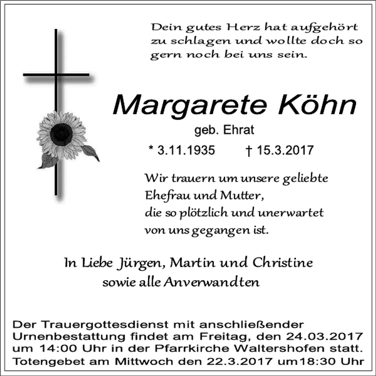 <p>Dein g tes H erz hat aufgehör<br />zu schlagen und wollte doch so<br />ger noch bei uns sein.</p><p>Margarete Köhn<br />geb. Ehrat</p><p>* 3.11.1935</p><p>† 15.3.2017</p><p>Wir t auer um unsere geliebte<br />Ehe au und Mu er,<br />die so plötzlich und uner ar et<br />von uns gegangen ist.</p><p>In Liebe Jürgen, Mar in und Christine<br />sowie alle Anver andten<br />Der Trauergottesdienst mit anschließender<br />Urnenbestattung findet am Freitag, den 24.03.2017<br />um 14:00 Uhr in der Pfarrkirche Waltershofen statt.<br />Totengebet am Mittwoch den 22.3.2017 um18:30 Uhr</p>