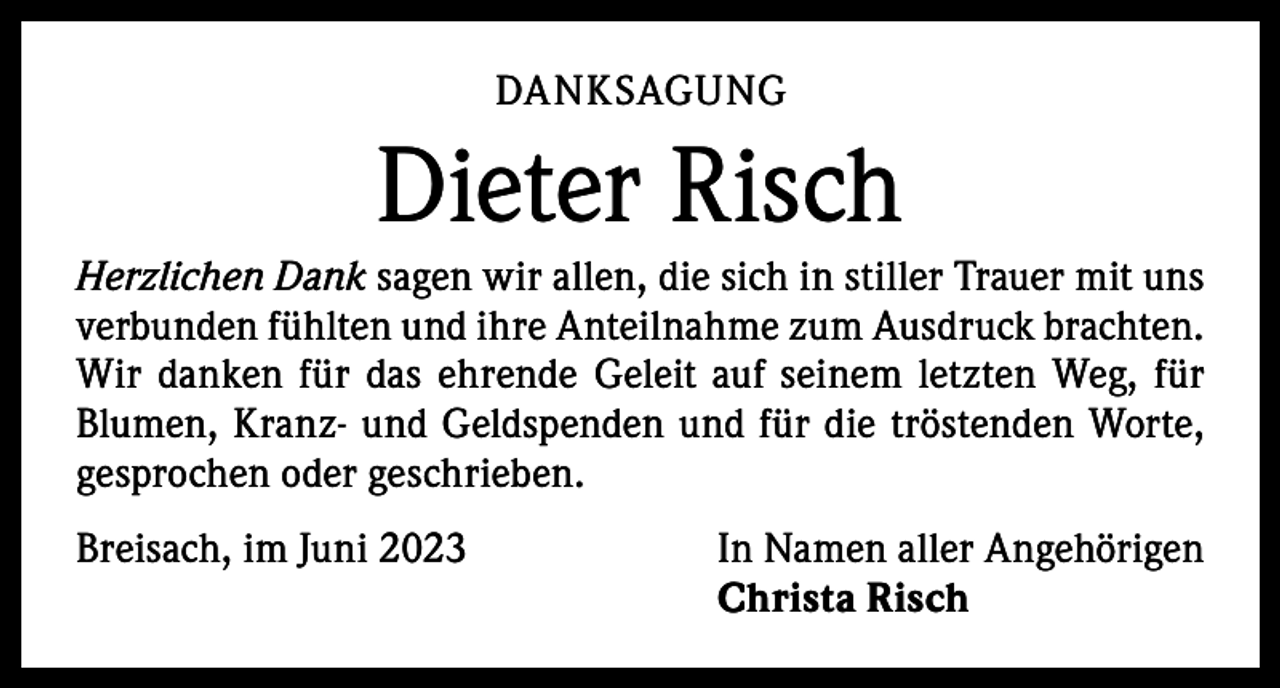 <p>DANKSAGUNG</p><p>Dieter Risch<br />Herzlichen Dank sagen wir allen, die sich in stiller Trauer mit uns<br />verbunden fühlten und ihre Anteilnahme zum Ausdruck brachten.<br />Wir danken für das ehrende Geleit auf seinem letzten Weg, für<br />Blumen, Kranz- und Geldspenden und für die tröstenden Worte,<br />gesprochen oder geschrieben.<br />Breisach, im Juni 2023</p><p>In Namen aller Angehörigen<br />Christa Risch</p>