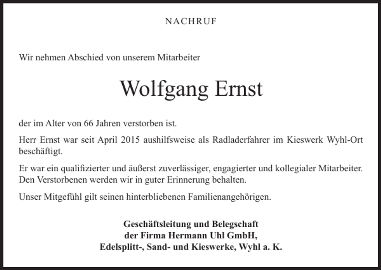 <p>NACHRUF</p><p>Wir nehmen Abschied von unserem Mitarbeiter</p><p>Wolfgang Ernst<br />der im Alter von 66 Jahren verstorben ist.<br />Herr Ernst war seit April 2015 aushilfsweise als Radladerfahrer im Kieswerk Wyhl-Ort<br />beschäftigt.<br />Er war ein qualifizierter und äußerst zuverlässiger, engagierter und kollegialer Mitarbeiter.<br />Den Verstorbenen werden wir in guter Erinnerung behalten.<br />Unser Mitgefühl gilt seinen hinterbliebenen Familienangehörigen.<br />Geschäftsleitung und Belegschaft<br />der Firma Hermann Uhl GmbH,<br />Edelsplitt-, Sand- und Kieswerke, Wyhl a. K.</p>
