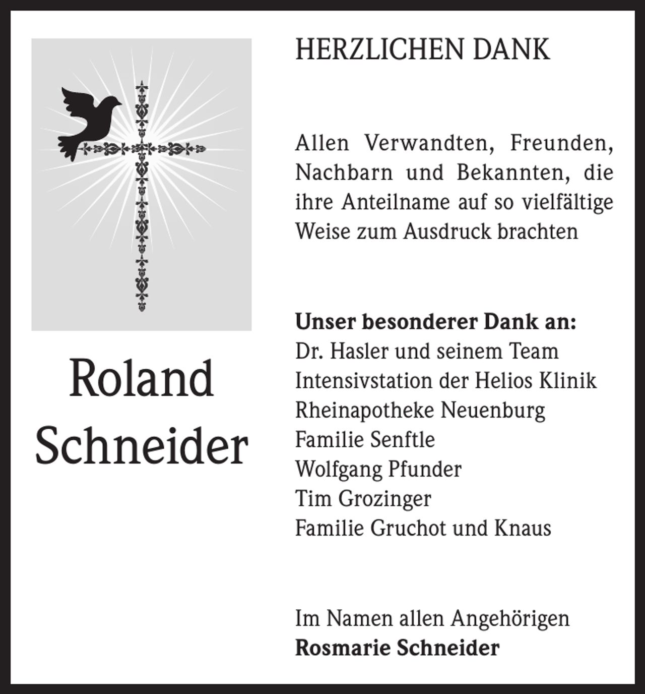 <p>HERZLICHEN DANK<br />Allen Verwandten, Freunden,<br />Nachbarn und Bekannten, die<br />ihre Anteilname auf so vielfältige<br />Weise zum Ausdruck brachten</p><p>Roland<br />Schneider</p><p>Unser besonderer Dank an:<br />Dr. Hasler und seinem Team<br />Intensivstation der Helios Klinik<br />Rheinapotheke Neuenburg<br />Familie Senftle<br />Wolfgang Pfunder<br />Tim Grozinger<br />Familie Gruchot und Knaus</p><p>Im Namen allen Angehörigen<br />Rosmarie Schneider</p>