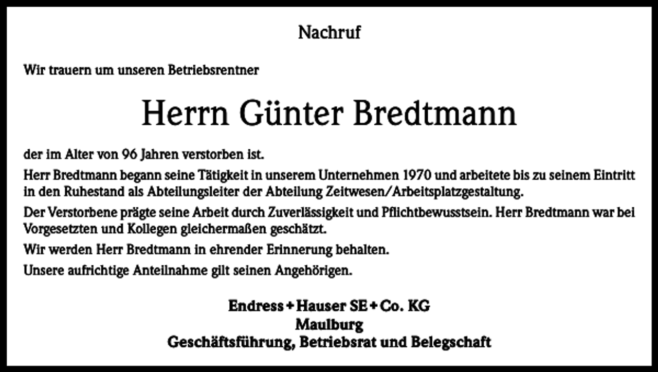 <p>Nachruf<br />Wir trauern um unseren Betriebsrentner</p><p>Herrn Günter Bredtmann<br />der im Alter von 96 Jahren verstorben ist.<br />Herr Bredtmann begann seine Tätigkeit in unserem Unternehmen 1970 und arbeitete bis zu seinem Eintritt<br />in den Ruhestand als Abteilungsleiter der Abteilung Zeitwesen/Arbeitsplatzgestaltung.<br />Der Verstorbene prägte seine Arbeit durch Zuverlässigkeit und Pflichtbewusstsein. Herr Bredtmann war bei<br />Vorgesetzten und Kollegen gleichermaßen geschätzt.<br />Wir werden Herr Bredtmann in ehrender Erinnerung behalten.<br />Unsere aufrichtige Anteilnahme gilt seinen Angehörigen.</p><p>Endress + Hauser SE + Co. KG<br />Maulburg<br />Geschäftsführung, Betriebsrat und Belegschaft</p>