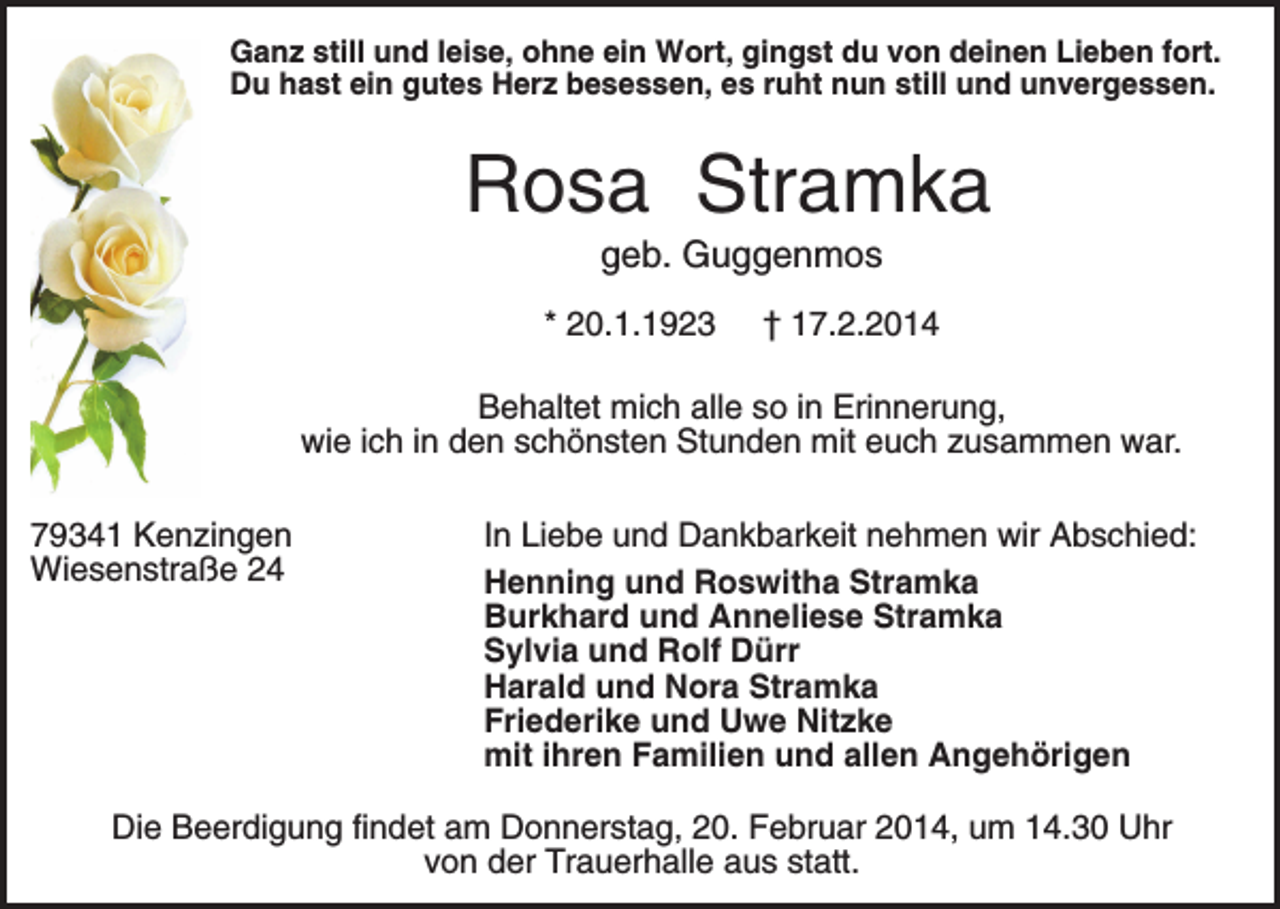 <p>Ganz still und leise, ohne ein Wort, gingst du von deinen Lieben fort.<br />Du hast ein gutes Herz besessen, es ruht nun still und unvergessen.</p><p>Rosa Stramka<br />geb. Guggenmos<br />* 20.1.1923</p><p>† 17.2.2014</p><p>Behaltet mich alle so in Erinnerung,<br />wie ich in den schönsten Stunden mit euch zusammen war.<br />79341 Kenzingen<br />Wiesenstraße 24</p><p>In Liebe und Dankbarkeit nehmen wir Abschied:<br />Henning und Roswitha Stramka<br />Burkhard und Anneliese Stramka<br />Sylvia und Rolf Dürr<br />Harald und Nora Stramka<br />Friederike und Uwe Nitzke<br />mit ihren Familien und allen Angehörigen</p><p>Die Beerdigung findet am Donnerstag, 20. Februar 2014, um 14.30 Uhr<br />von der Trauerhalle aus statt.</p>