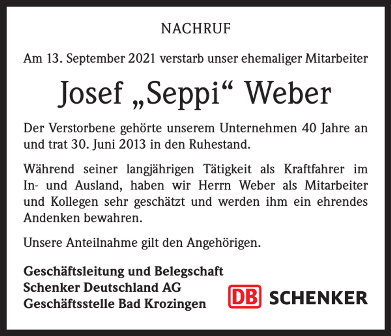 <p>NACHRUF<br />Am 13. September 2021 verstarb unser ehemaliger Mitarbeiter</p><p>Josef „Seppi“ Weber<br />Der Verstorbene gehörte unserem Unternehmen 40 Jahre an<br />und trat 30. Juni 2013 in den Ruhestand.<br />Während seiner langjährigen Tätigkeit als Kraftfahrer im<br />In- und Ausland, haben wir Herrn Weber als Mitarbeiter<br />und Kollegen sehr geschätzt und werden ihm ein ehrendes<br />­Andenken bewahren.<br />Unsere Anteilnahme gilt den Angehörigen.<br />Geschäftsleitung und Belegschaft<br />Schenker Deutschland AG<br />Geschäftsstelle Bad Krozingen</p>