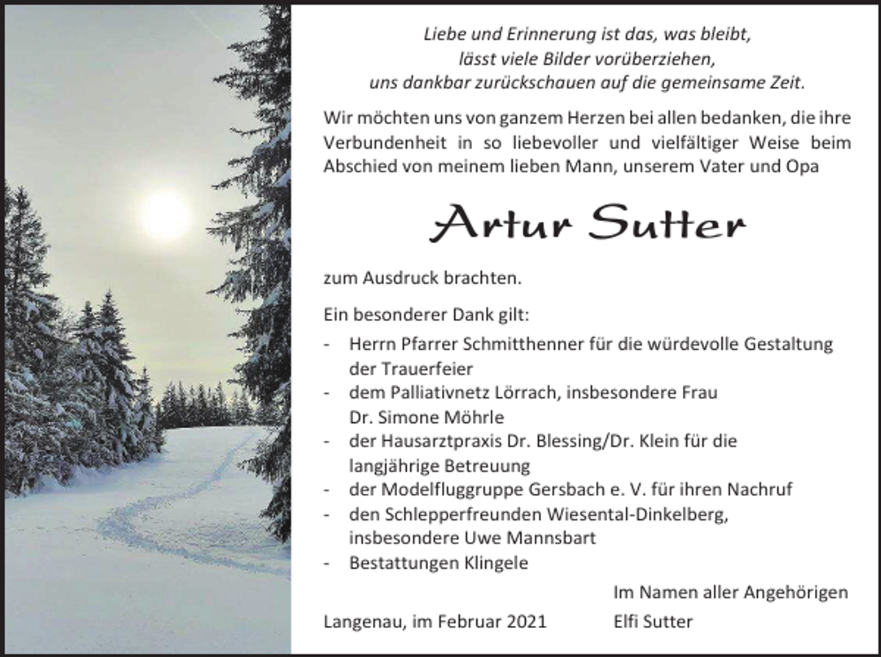 <p>Liebe und Erinnerung ist das, was bleibt,<br />lässt viele Bilder vorüberziehen,<br />uns dankbar zurückschauen auf die gemeinsame Zeit.<br />Wir möchten uns von ganzem Herzen bei allen bedanken, die ihre<br />Verbundenheit in so liebevoller und vielfältiger Weise beim<br />Abschied von meinem lieben Mann, unserem Vater und Opa</p><p>Artur Sutter<br />zum Ausdruck brachten.<br />Ein besonderer Dank gilt:<br />- Herrn Pfarrer Schmitthenner für die würdevolle Gestaltung<br />der Trauerfeier<br />- dem Palliativnetz Lörrach, insbesondere Frau<br />Dr. Simone Möhrle<br />- der Hausarztpraxis Dr. Blessing/Dr. Klein für die<br />langjährige Betreuung<br />- der Modelfluggruppe Gersbach e. V. für ihren Nachruf<br />- den Schlepperfreunden Wiesental-Dinkelberg,<br />insbesondere Uwe Mannsbart<br />- Bestattungen Klingele<br />Im Namen aller Angehörigen<br />Langenau, im Februar 2021<br />Elfi Sutter</p>