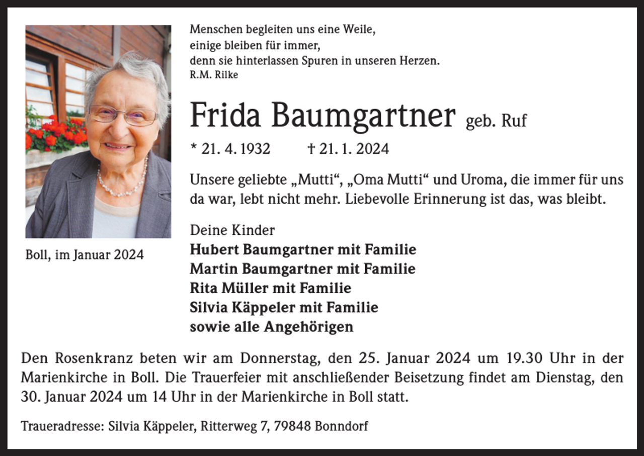 <p>Menschen begleiten uns eine Weile,<br />einige bleiben für immer,<br />denn sie hinterlassen Spuren in unseren Herzen.<br />R.M. Rilke</p><p>Frida Baumgartner geb. Ruf<br />* 21. 4. 1932</p><p>† 21. 1. 2024</p><p>Unsere geliebte „Mutti“, „Oma Mutti“ und Uroma, die immer für uns<br />da war, lebt nicht mehr. Liebevolle Erinnerung ist das, was bleibt.<br />Boll, im Januar 2024</p><p>Deine Kinder<br />Hubert Baumgartner mit Familie<br />Martin Baumgartner mit Familie<br />Rita Müller mit Familie<br />Silvia Käppeler mit Familie<br />sowie alle Angehörigen</p><p>Den Rosenkranz beten wir am Donnerstag, den 25. Januar 2024 um 19.30 Uhr in der<br />Marienkirche in Boll. Die Trauerfeier mit anschließender Beisetzung findet am Dienstag, den<br />30. Januar 2024 um 14 Uhr in der Marienkirche in Boll statt.<br />Traueradresse: Silvia Käppeler, Ritterweg 7, 79848 Bonndorf</p>