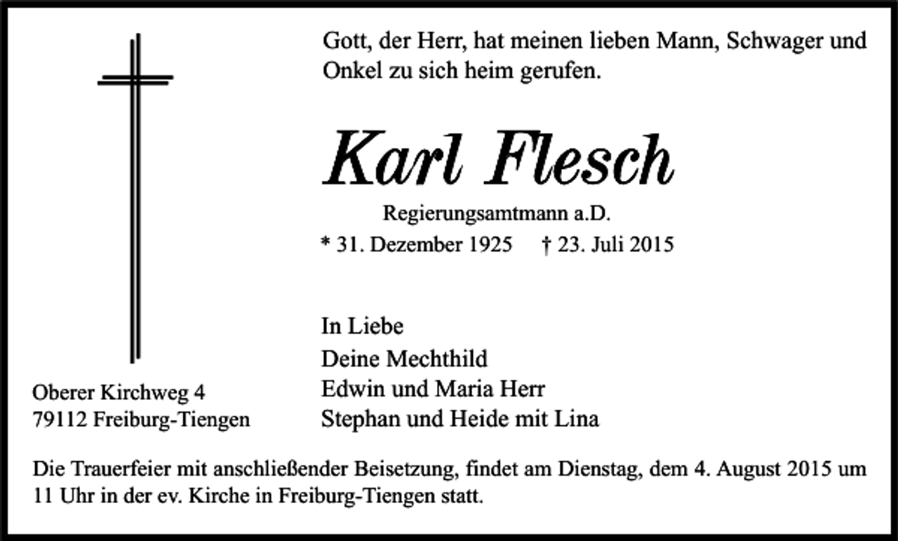 <p>Gott, der Herr, hat meinen lieben Mann, Schwager und<br />Onkel zu sich heim gerufen.</p><p>Karl Flesch<br />Regierungsamtmann a.D.<br />* 31. Dezember 1925 † 23. Juli 2015</p><p>Oberer Kirchweg 4<br />79112 Freiburg-Tiengen</p><p>In Liebe<br />Deine Mechthild<br />Edwin und Maria Herr<br />Stephan und Heide mit Lina</p><p>Die Trauerfeier mit anschließender Beisetzung, findet am Dienstag, dem 4. August 2015 um<br />11 Uhr in der ev. Kirche in Freiburg-Tiengen statt.</p>